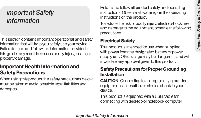  Important Safety Information                                                                 1Important Safety InformationImportant Safety InformationThis section contains important operational and safety information that will help you safely use your device. Failure to read and follow the information provided in this guide may result in serious bodily injury, death, or property damage. Important Health Information and Safety PrecautionsWhen using this product, the safety precautions below must be taken to avoid possible legal liabilities and damages.Retain and follow all product safety and operating instructions. Observe all warnings in the operating instructions on the product.To reduce the risk of bodily injury, electric shock, fire, and damage to the equipment, observe the following precautions.Electrical SafetyThis product is intended for use when supplied with power from the designated battery or power supply unit. Other usage may be dangerous and will invalidate any approval given to this product.Safety Precautions for Proper Grounding InstallationCAUTION: Connecting to an improperly grounded equipment can result in an electric shock to your device.This product is equipped with a USB cable for connecting with desktop or notebook computer. 