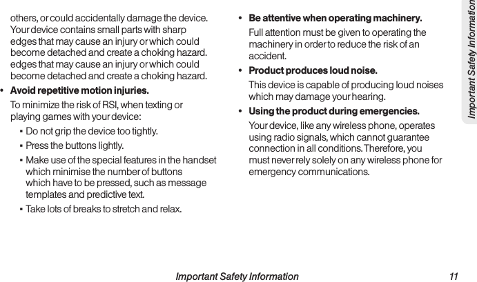  Important Safety Information                                                                 11Important Safety Informationothers, or could accidentally damage the device. Your device contains small parts with sharp edges that may cause an injury or which could become detached and create a choking hazard.edges that may cause an injury or which could become detached and create a choking hazard.•  Avoid repetitive motion injuries.To minimize the risk of RSI, when texting or playing games with your device: ▪Do not grip the device too tightly. ▪Press the buttons lightly. ▪Make use of the special features in the handset which minimise the number of buttons which have to be pressed, such as message templates and predictive text. ▪Take lots of breaks to stretch and relax.•  Be attentive when operating machinery.Full attention must be given to operating the machinery in order to reduce the risk of an accident.•  Product produces loud noise.This device is capable of producing loud noises which may damage your hearing.•  Using the product during emergencies.Your device, like any wireless phone, operates using radio signals, which cannot guarantee connection in all conditions. Therefore, you must never rely solely on any wireless phone for emergency communications.