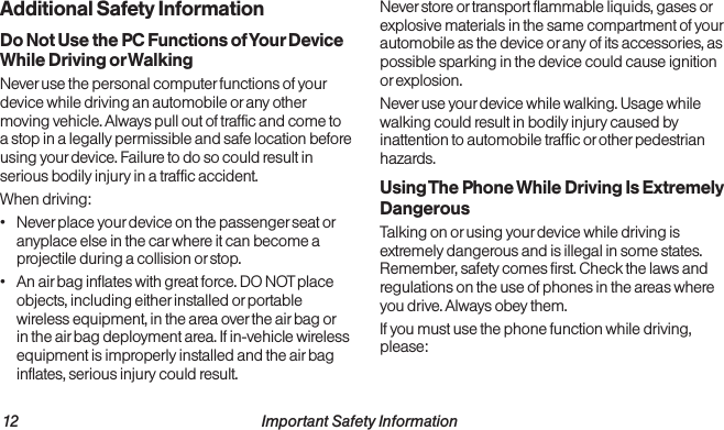 12                                                          Important Safety Information  Important Safety Information                                                                 13Additional Safety InformationDo Not Use the PC Functions of Your Device While Driving or WalkingNever use the personal computer functions of your device while driving an automobile or any other moving vehicle. Always pull out of traffic and come to a stop in a legally permissible and safe location before using your device. Failure to do so could result in serious bodily injury in a traffic accident.When driving:•  Never place your device on the passenger seat or anyplace else in the car where it can become a projectile during a collision or stop.•  An air bag inflates with great force. DO NOT place objects, including either installed or portable wireless equipment, in the area over the air bag or in the air bag deployment area. If in-vehicle wireless equipment is improperly installed and the air bag inflates, serious injury could result.Never store or transport flammable liquids, gases or explosive materials in the same compartment of your automobile as the device or any of its accessories, as possible sparking in the device could cause ignition or explosion.Never use your device while walking. Usage while walking could result in bodily injury caused by inattention to automobile traffic or other pedestrian hazards.Using The Phone While Driving Is Extremely DangerousTalking on or using your device while driving is extremely dangerous and is illegal in some states. Remember, safety comes first. Check the laws and regulations on the use of phones in the areas where you drive. Always obey them.If you must use the phone function while driving, please: