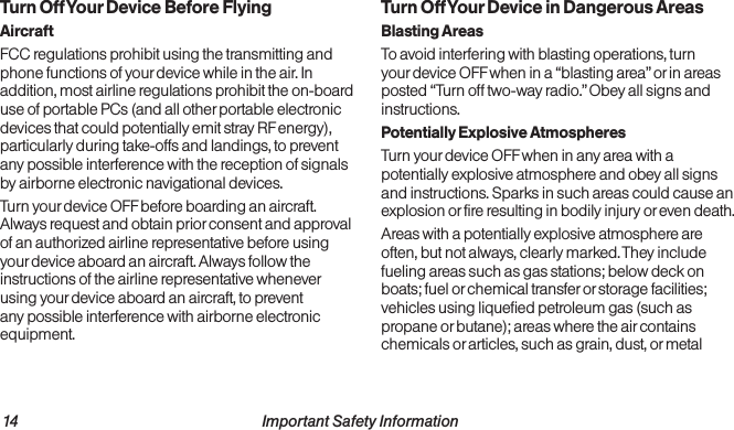 14                                                          Important Safety Information  Important Safety Information                                                                 15Turn Off Your Device Before FlyingAircraftFCC regulations prohibit using the transmitting and phone functions of your device while in the air. In addition, most airline regulations prohibit the on-board use of portable PCs (and all other portable electronic devices that could potentially emit stray RF energy), particularly during take-offs and landings, to prevent any possible interference with the reception of signals by airborne electronic navigational devices.Turn your device OFF before boarding an aircraft. Always request and obtain prior consent and approval of an authorized airline representative before using your device aboard an aircraft. Always follow the instructions of the airline representative whenever using your device aboard an aircraft, to prevent any possible interference with airborne electronic equipment.Turn Off Your Device in Dangerous AreasBlasting AreasTo avoid interfering with blasting operations, turn your device OFF when in a “blasting area” or in areas posted “Turn off two-way radio.” Obey all signs and instructions.Potentially Explosive AtmospheresTurn your device OFF when in any area with a potentially explosive atmosphere and obey all signs and instructions. Sparks in such areas could cause an explosion or fire resulting in bodily injury or even death.Areas with a potentially explosive atmosphere are often, but not always, clearly marked. They include fueling areas such as gas stations; below deck on boats; fuel or chemical transfer or storage facilities; vehicles using liquefied petroleum gas (such as propane or butane); areas where the air contains chemicals or articles, such as grain, dust, or metal 