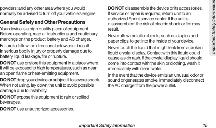  Important Safety Information                                                                 15Important Safety Informationpowders; and any other area where you would normally be advised to turn off your vehicle’s engine.General Safety and Other PrecautionsYour device is a high quality piece of equipment. Before operating, read all instructions and cautionary markings on the product, battery and AC charger.Failure to follow the directions below could result in serious bodily injury or property damage due to battery liquid leakage, fire or rupture.DO NOT use or store this equipment in a place where it will be exposed to high temperatures, such as near an open flame or heat-emitting equipment.DO NOT drop your device or subject it to severe shock. When not using, lay down the unit to avoid possible damage due to instability.DO NOT expose this equipment to rain or spilled beverages.DO NOT use unauthorized accessories.DO NOT disassemble the device or its accessories. If service or repair is required, return unit to an authorized Sprint service center. If the unit is disassembled, the risk of electric shock or fire may result.Never allow metallic objects, such as staples and paper clips, to get into the inside of your device. Never touch the liquid that might leak from a broken liquid crystal display. Contact with this liquid could cause a skin rash. If the crystal display liquid should come into contact with the skin or clothing, wash it immediately with clean water.In the event that the device emits an unusual odor or sound or generates smoke, immediately disconnect the AC charger from the power outlet.
