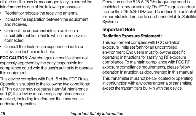 18                                                          Important Safety Information  Important Safety Information                                                                 19off and on, the user is encouraged to try to correct the interference by one of the following measures:•  Reorient or relocate the receiving antenna.•  Increase the separation between the equipment and receiver.•  Connect the equipment into an outlet on a circuit different from that to which the receiver is connected.•  Consult the dealer or an experienced radio or television technician for help.FCC CAUTION: Any changes or modifications not expressly approved by the party responsible for compliance could void the user’s authority to operate this equipment.This device complies with Part 15 of the FCC Rules. Operation is subject to the following two conditions:  (1) This device may not cause harmful interference, and (2) this device must accept any interference received, including interference that may cause undesired operation.Operation on the 5.15-5.25 GHz frequency band is restricted to indoor use only. The FCC requires indoor use for the 5.15-5.25 GHz band to reduce the potential for harmful interference to co-channel Mobile Satellite Systems. Important NoteRadiation Exposure Statement:This equipment complies with FCC radiation exposure limits set forth for an uncontrolled environment. End users must follow the specific operating instructions for satisfying RF exposure compliance. To maintain compliance with FCC RF exposure compliance requirements, please follow operation instruction as documented in this manual.This transmitter must not be co-located or operating in conjunction with any other antenna or transmitter, except the transmitters built-in with the device.