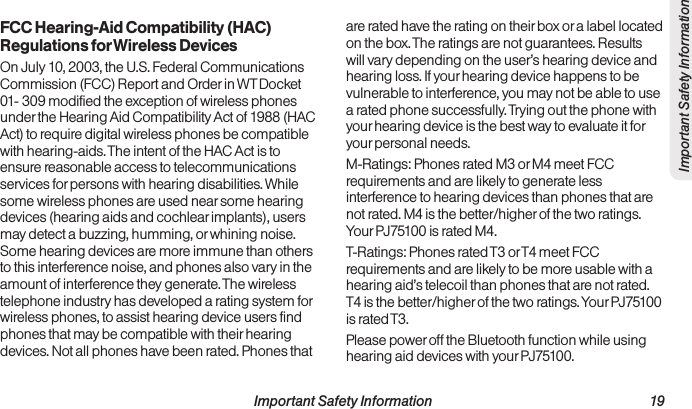  Important Safety Information                                                                 19Important Safety InformationFCC Hearing-Aid Compatibility (HAC) Regulations for Wireless Devices On July 10, 2003, the U.S. Federal Communications Commission (FCC) Report and Order in WT Docket 01- 309 modified the exception of wireless phones under the Hearing Aid Compatibility Act of 1988 (HAC Act) to require digital wireless phones be compatible with hearing-aids. The intent of the HAC Act is to ensure reasonable access to telecommunications services for persons with hearing disabilities. While some wireless phones are used near some hearing devices (hearing aids and cochlear implants), users may detect a buzzing, humming, or whining noise. Some hearing devices are more immune than others to this interference noise, and phones also vary in the amount of interference they generate. The wireless telephone industry has developed a rating system for wireless phones, to assist hearing device users find phones that may be compatible with their hearing devices. Not all phones have been rated. Phones that are rated have the rating on their box or a label located on the box. The ratings are not guarantees. Results will vary depending on the user’s hearing device and hearing loss. If your hearing device happens to be vulnerable to interference, you may not be able to use a rated phone successfully. Trying out the phone with your hearing device is the best way to evaluate it for your personal needs.M-Ratings: Phones rated M3 or M4 meet FCC requirements and are likely to generate less interference to hearing devices than phones that are not rated. M4 is the better/higher of the two ratings. Your PJ75100 is rated M4.T-Ratings: Phones rated T3 or T4 meet FCC requirements and are likely to be more usable with a hearing aid’s telecoil than phones that are not rated. T4 is the better/higher of the two ratings. Your PJ75100 is rated T3.Please power off the Bluetooth function while using hearing aid devices with your PJ75100.