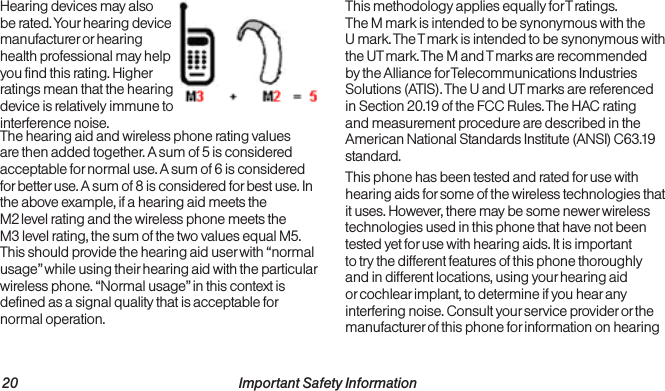 20                                                          Important Safety Information  Important Safety Information                                                                 21Hearing devices may also be rated. Your hearing device manufacturer or hearing health professional may help you find this rating. Higher ratings mean that the hearing device is relatively immune to interference noise.The hearing aid and wireless phone rating values are then added together. A sum of 5 is considered acceptable for normal use. A sum of 6 is considered for better use. A sum of 8 is considered for best use. In the above example, if a hearing aid meets the  M2 level rating and the wireless phone meets the  M3 level rating, the sum of the two values equal M5. This should provide the hearing aid user with “normal usage” while using their hearing aid with the particular wireless phone. “Normal usage” in this context is defined as a signal quality that is acceptable for normal operation.This methodology applies equally for T ratings.  The M mark is intended to be synonymous with the  U mark. The T mark is intended to be synonymous with the UT mark. The M and T marks are recommended by the Alliance for Telecommunications Industries Solutions (ATIS). The U and UT marks are referenced in Section 20.19 of the FCC Rules. The HAC rating and measurement procedure are described in the American National Standards Institute (ANSI) C63.19 standard.This phone has been tested and rated for use with hearing aids for some of the wireless technologies that it uses. However, there may be some newer wireless technologies used in this phone that have not been tested yet for use with hearing aids. It is important to try the different features of this phone thoroughly and in different locations, using your hearing aid or cochlear implant, to determine if you hear any interfering noise. Consult your service provider or the manufacturer of this phone for information on hearing 