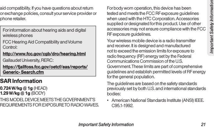  Important Safety Information                                                                 21Important Safety Informationaid compatibility. If you have questions about return or exchange policies, consult your service provider or phone retailer.For information about hearing aids and digital wireless phonesFCC Hearing Aid Compatibility and Volume Control:http://www.fcc.gov/cgb/dro/hearing.htmlGallaudet University, RERC:https://fjallfoss.fcc.gov/oetcf/eas/reports/Generic- Search.cfmSAR Information0.724 W/kg @ 1g (HEAD) 1.29 W/kg @ 1g (BODY)THIS MODEL DEVICE MEETS THE GOVERNMENT’S REQUIREMENTS FOR EXPOSURE TO RADIO WAVES.For body worn operation, this device has been tested and meets the FCC RF exposure guidelines when used with the HTC Corporation. Accessories supplied or designated for this product. Use of other accessories may not ensure compliance with the FCC RF exposure guidelines.Your wireless mobile device is a radio transmitter and receiver. It is designed and manufactured not to exceed the emission limits for exposure to radio frequency (RF) energy set by the Federal Communications Commission of the U.S. Government. These limits are part of comprehensive guidelines and establish permitted levels of RF energy for the general population.The guidelines are based on the safety standards previously set by both U.S. and international standards bodies:•  American National Standards Institute (ANSI) IEEE. C95.1-1992.