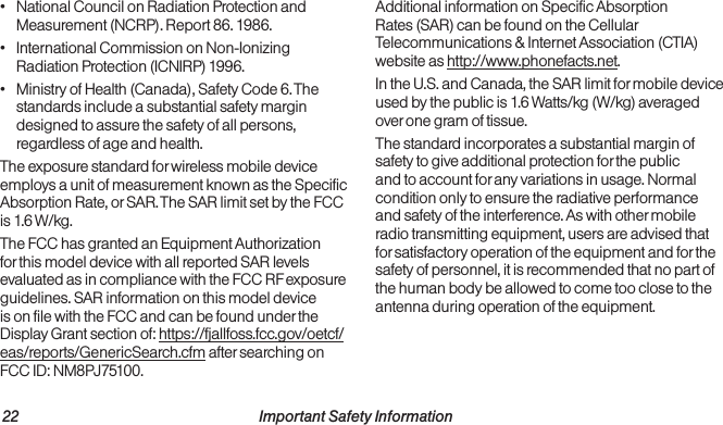 22                                                          Important Safety Information  Important Safety Information                                                                 23•  National Council on Radiation Protection and Measurement (NCRP). Report 86. 1986.•  International Commission on Non-Ionizing Radiation Protection (ICNIRP) 1996.•  Ministry of Health (Canada), Safety Code 6. The standards include a substantial safety margin designed to assure the safety of all persons, regardless of age and health.The exposure standard for wireless mobile device employs a unit of measurement known as the Specific Absorption Rate, or SAR. The SAR limit set by the FCC is 1.6 W/kg.The FCC has granted an Equipment Authorization for this model device with all reported SAR levels evaluated as in compliance with the FCC RF exposure guidelines. SAR information on this model device is on file with the FCC and can be found under the Display Grant section of: https://fjallfoss.fcc.gov/oetcf/eas/reports/GenericSearch.cfm after searching on FCC ID: NM8PJ75100. Additional information on Specific Absorption Rates (SAR) can be found on the Cellular Telecommunications &amp; Internet Association (CTIA) website as http://www.phonefacts.net.In the U.S. and Canada, the SAR limit for mobile device used by the public is 1.6 Watts/kg (W/kg) averaged over one gram of tissue. The standard incorporates a substantial margin of safety to give additional protection for the public and to account for any variations in usage. Normal condition only to ensure the radiative performance and safety of the interference. As with other mobile radio transmitting equipment, users are advised that for satisfactory operation of the equipment and for the safety of personnel, it is recommended that no part of the human body be allowed to come too close to the antenna during operation of the equipment.
