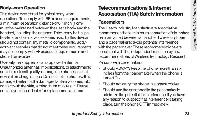  Important Safety Information                                                                 23Important Safety InformationBody-worn OperationThis device was tested for typical body-worn operations. To comply with RF exposure requirements, a minimum separation distance of 0.4 inch (1 cm) must be maintained between the user’s body and the handset, including the antenna. Third-party belt-clips, holsters, and similar accessories used by this device should not contain any metallic components. Body-worn accessories that do not meet these requirements may not comply with RF exposure requirements and should be avoided.Use only the supplied or an approved antenna. Unauthorized antennas, modifications, or attachments could impair call quality, damage the phone, or result in violation of regulations. Do not use the phone with a damaged antenna. If a damaged antenna comes into contact with the skin, a minor burn may result. Please contact your local dealer for replacement antenna.Telecommunications &amp; Internet Association (TIA) Safety InformationPacemakersThe Health Industry Manufacturers Association recommends that a minimum separation of six inches be maintained between a handheld wireless phone and a pacemaker to avoid potential interference with the pacemaker. These recommendations are consistent with the independent research by and recommendations of Wireless Technology Research. Persons with pacemakers:•  Should ALWAYS keep the phone more than six inches from their pacemaker when the phone is turned ON.•  Should not carry the phone in a breast pocket.•  Should use the ear opposite the pacemaker to minimize the potential for interference. If you have any reason to suspect that interference is taking place, turn the phone OFF immediately.