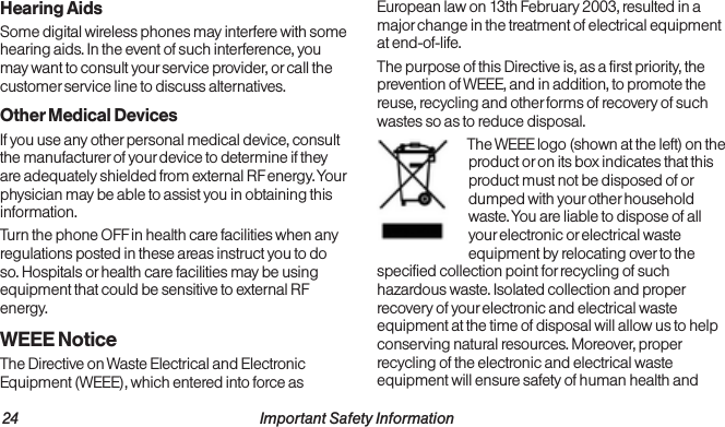 24                                                          Important Safety Information  Important Safety Information                                                                 25Hearing AidsSome digital wireless phones may interfere with some hearing aids. In the event of such interference, you may want to consult your service provider, or call the customer service line to discuss alternatives.Other Medical DevicesIf you use any other personal medical device, consult the manufacturer of your device to determine if they are adequately shielded from external RF energy. Your physician may be able to assist you in obtaining this information. Turn the phone OFF in health care facilities when any regulations posted in these areas instruct you to do so. Hospitals or health care facilities may be using equipment that could be sensitive to external RF energy.WEEE NoticeThe Directive on Waste Electrical and Electronic Equipment (WEEE), which entered into force as European law on 13th February 2003, resulted in a major change in the treatment of electrical equipment at end-of-life.The purpose of this Directive is, as a first priority, the prevention of WEEE, and in addition, to promote the reuse, recycling and other forms of recovery of such wastes so as to reduce disposal.The WEEE logo (shown at the left) on the product or on its box indicates that this product must not be disposed of or dumped with your other household waste. You are liable to dispose of all your electronic or electrical waste equipment by relocating over to the specified collection point for recycling of such hazardous waste. Isolated collection and proper recovery of your electronic and electrical waste equipment at the time of disposal will allow us to help conserving natural resources. Moreover, proper recycling of the electronic and electrical waste equipment will ensure safety of human health and 