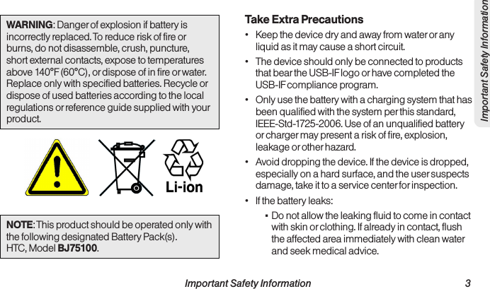 Important Safety Information                                                                 3Important Safety InformationWARNING: Danger of explosion if battery is incorrectly replaced. To reduce risk of fire or burns, do not disassemble, crush, puncture, short external contacts, expose to temperatures above 140°F (60°C), or dispose of in fire or water. Replace only with specified batteries. Recycle or dispose of used batteries according to the local regulations or reference guide supplied with your product. NOTE: This product should be operated only with the following designated Battery Pack(s). HTC, Model BJ75100.Take Extra Precautions•  Keep the device dry and away from water or any liquid as it may cause a short circuit.•  The device should only be connected to products that bear the USB-IF logo or have completed the USB-IF compliance program.•  Only use the battery with a charging system that has been qualified with the system per this standard, IEEE-Std-1725-2006. Use of an unqualified battery or charger may present a risk of fire, explosion, leakage or other hazard.•  Avoid dropping the device. If the device is dropped, especially on a hard surface, and the user suspects damage, take it to a service center for inspection.•  If the battery leaks: ▪Do not allow the leaking fluid to come in contact with skin or clothing. If already in contact, flush the affected area immediately with clean water and seek medical advice.