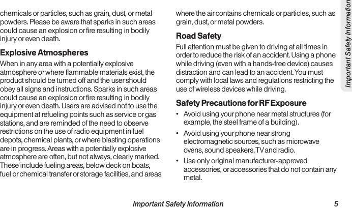  Important Safety Information                                                                 5Important Safety Informationchemicals or particles, such as grain, dust, or metal powders. Please be aware that sparks in such areas could cause an explosion or fire resulting in bodily injury or even death.Explosive AtmospheresWhen in any area with a potentially explosive atmosphere or where flammable materials exist, the product should be turned off and the user should obey all signs and instructions. Sparks in such areas could cause an explosion or fire resulting in bodily injury or even death. Users are advised not to use the equipment at refueling points such as service or gas stations, and are reminded of the need to observe restrictions on the use of radio equipment in fuel depots, chemical plants, or where blasting operations are in progress. Areas with a potentially explosive atmosphere are often, but not always, clearly marked. These include fueling areas, below deck on boats, fuel or chemical transfer or storage facilities, and areas where the air contains chemicals or particles, such as grain, dust, or metal powders.Road SafetyFull attention must be given to driving at all times in order to reduce the risk of an accident. Using a phone while driving (even with a hands-free device) causes distraction and can lead to an accident. You must comply with local laws and regulations restricting the use of wireless devices while driving.Safety Precautions for RF Exposure•  Avoid using your phone near metal structures (for example, the steel frame of a building).•  Avoid using your phone near strong electromagnetic sources, such as microwave ovens, sound speakers, TV and radio.•  Use only original manufacturer-approved accessories, or accessories that do not contain any metal.