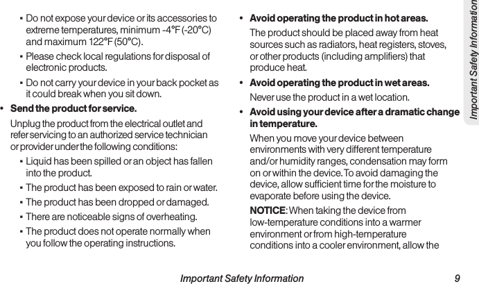  Important Safety Information                                                                 9Important Safety Information ▪Do not expose your device or its accessories to extreme temperatures, minimum -4°F (-20°C) and maximum 122°F (50°C). ▪Please check local regulations for disposal of electronic products. ▪Do not carry your device in your back pocket as it could break when you sit down.•  Send the product for service.Unplug the product from the electrical outlet and refer servicing to an authorized service technician or provider under the following conditions: ▪Liquid has been spilled or an object has fallen into the product. ▪The product has been exposed to rain or water. ▪The product has been dropped or damaged. ▪There are noticeable signs of overheating. ▪The product does not operate normally when you follow the operating instructions.•  Avoid operating the product in hot areas.The product should be placed away from heat sources such as radiators, heat registers, stoves, or other products (including amplifiers) that produce heat.•  Avoid operating the product in wet areas.Never use the product in a wet location.•  Avoid using your device after a dramatic change in temperature.When you move your device between environments with very different temperature and/or humidity ranges, condensation may form on or within the device. To avoid damaging the device, allow sufficient time for the moisture to evaporate before using the device.NOTICE: When taking the device from low-temperature conditions into a warmer environment or from high-temperature conditions into a cooler environment, allow the 
