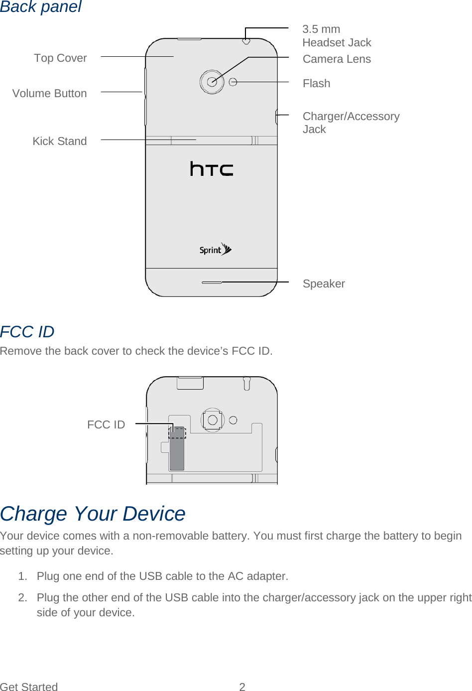  Get Started  2   Back panel  FCC ID Remove the back cover to check the device’s FCC ID.  Charge Your Device Your device comes with a non-removable battery. You must first charge the battery to begin setting up your device. 1. Plug one end of the USB cable to the AC adapter. 2. Plug the other end of the USB cable into the charger/accessory jack on the upper right side of your device. FCC ID Camera Lens Charger/Accessory Jack  Top Cover Flash 3.5 mm Headset Jack  Volume Button Kick Stand Speaker 