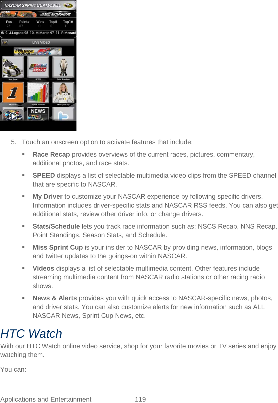  Applications and Entertainment 119    5. Touch an onscreen option to activate features that include:   Race Recap provides overviews of the current races, pictures, commentary, additional photos, and race stats.  SPEED displays a list of selectable multimedia video clips from the SPEED channel that are specific to NASCAR.  My Driver to customize your NASCAR experience by following specific drivers. Information includes driver-specific stats and NASCAR RSS feeds. You can also get additional stats, review other driver info, or change drivers.  Stats/Schedule lets you track race information such as: NSCS Recap, NNS Recap, Point Standings, Season Stats, and Schedule.  Miss Sprint Cup is your insider to NASCAR by providing news, information, blogs and twitter updates to the goings-on within NASCAR.  Videos displays a list of selectable multimedia content. Other features include streaming multimedia content from NASCAR radio stations or other racing radio shows.  News &amp; Alerts provides you with quick access to NASCAR-specific news, photos, and driver stats. You can also customize alerts for new information such as ALL NASCAR News, Sprint Cup News, etc. HTC Watch With our HTC Watch online video service, shop for your favorite movies or TV series and enjoy watching them. You can: 