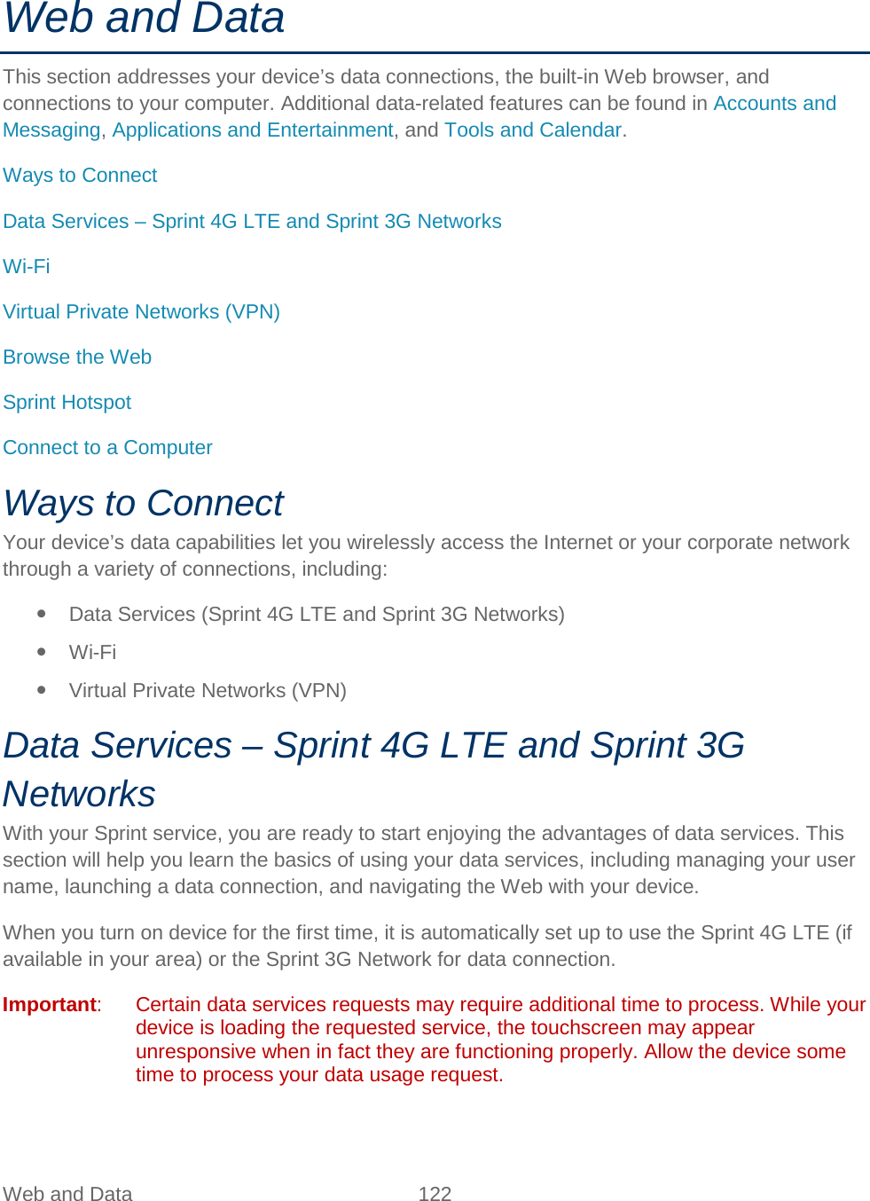  Web and Data 122   Web and Data This section addresses your device’s data connections, the built-in Web browser, and connections to your computer. Additional data-related features can be found in Accounts and Messaging, Applications and Entertainment, and Tools and Calendar. Ways to Connect Data Services – Sprint 4G LTE and Sprint 3G Networks Wi-Fi Virtual Private Networks (VPN) Browse the Web Sprint Hotspot Connect to a Computer Ways to Connect Your device’s data capabilities let you wirelessly access the Internet or your corporate network through a variety of connections, including:  Data Services (Sprint 4G LTE and Sprint 3G Networks)  Wi-Fi  Virtual Private Networks (VPN) Data Services – Sprint 4G LTE and Sprint 3G Networks With your Sprint service, you are ready to start enjoying the advantages of data services. This section will help you learn the basics of using your data services, including managing your user name, launching a data connection, and navigating the Web with your device. When you turn on device for the first time, it is automatically set up to use the Sprint 4G LTE (if available in your area) or the Sprint 3G Network for data connection. Important:  Certain data services requests may require additional time to process. While your device is loading the requested service, the touchscreen may appear unresponsive when in fact they are functioning properly. Allow the device some time to process your data usage request. 