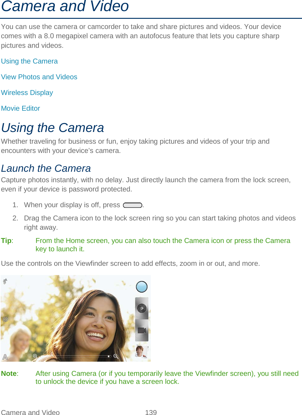  Camera and Video 139   Camera and Video You can use the camera or camcorder to take and share pictures and videos. Your device comes with a 8.0 megapixel camera with an autofocus feature that lets you capture sharp pictures and videos. Using the Camera View Photos and Videos Wireless Display Movie Editor Using the Camera Whether traveling for business or fun, enjoy taking pictures and videos of your trip and encounters with your device’s camera. Launch the Camera Capture photos instantly, with no delay. Just directly launch the camera from the lock screen, even if your device is password protected. 1. When your display is off, press  . 2. Drag the Camera icon to the lock screen ring so you can start taking photos and videos right away. Tip:  From the Home screen, you can also touch the Camera icon or press the Camera key to launch it. Use the controls on the Viewfinder screen to add effects, zoom in or out, and more.  Note:  After using Camera (or if you temporarily leave the Viewfinder screen), you still need to unlock the device if you have a screen lock. 