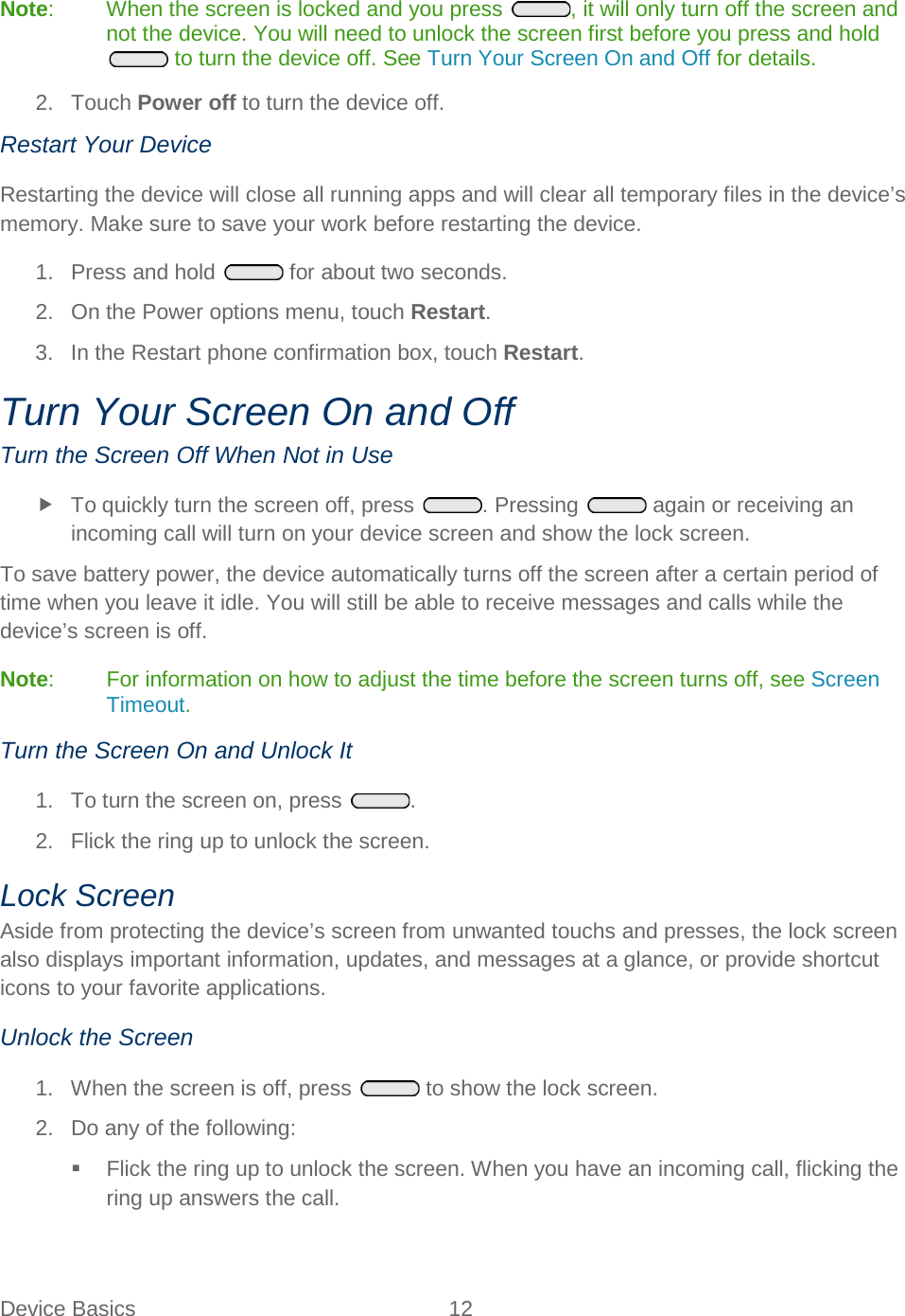  Device Basics 12   Note:  When the screen is locked and you press , it will only turn off the screen and not the device. You will need to unlock the screen first before you press and hold  to turn the device off. See Turn Your Screen On and Off for details. 2. Touch Power off to turn the device off. Restart Your Device Restarting the device will close all running apps and will clear all temporary files in the device’s memory. Make sure to save your work before restarting the device. 1.  Press and hold   for about two seconds. 2. On the Power options menu, touch Restart. 3. In the Restart phone confirmation box, touch Restart. Turn Your Screen On and Off Turn the Screen Off When Not in Use  To quickly turn the screen off, press . Pressing   again or receiving an incoming call will turn on your device screen and show the lock screen. To save battery power, the device automatically turns off the screen after a certain period of time when you leave it idle. You will still be able to receive messages and calls while the device’s screen is off. Note:  For information on how to adjust the time before the screen turns off, see Screen Timeout.  Turn the Screen On and Unlock It 1. To turn the screen on, press .  2. Flick the ring up to unlock the screen. Lock Screen Aside from protecting the device’s screen from unwanted touchs and presses, the lock screen also displays important information, updates, and messages at a glance, or provide shortcut icons to your favorite applications. Unlock the Screen 1. When the screen is off, press   to show the lock screen. 2. Do any of the following:  Flick the ring up to unlock the screen. When you have an incoming call, flicking the ring up answers the call. 