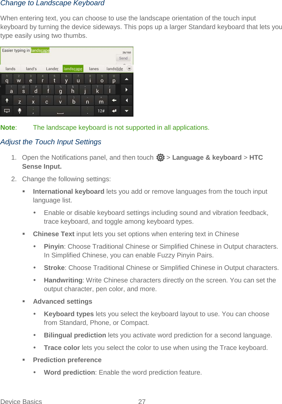  Device Basics 27   Change to Landscape Keyboard When entering text, you can choose to use the landscape orientation of the touch input keyboard by turning the device sideways. This pops up a larger Standard keyboard that lets you type easily using two thumbs.  Note:  The landscape keyboard is not supported in all applications. Adjust the Touch Input Settings 1. Open the Notifications panel, and then touch  &gt; Language &amp; keyboard &gt; HTC Sense Input. 2. Change the following settings:  International keyboard lets you add or remove languages from the touch input language list.  Enable or disable keyboard settings including sound and vibration feedback, trace keyboard, and toggle among keyboard types.  Chinese Text input lets you set options when entering text in Chinese  Pinyin: Choose Traditional Chinese or Simplified Chinese in Output characters. In Simplified Chinese, you can enable Fuzzy Pinyin Pairs.  Stroke: Choose Traditional Chinese or Simplified Chinese in Output characters.  Handwriting: Write Chinese characters directly on the screen. You can set the output character, pen color, and more.  Advanced settings  Keyboard types lets you select the keyboard layout to use. You can choose from Standard, Phone, or Compact.  Bilingual prediction lets you activate word prediction for a second language.  Trace color lets you select the color to use when using the Trace keyboard.  Prediction preference  Word prediction: Enable the word prediction feature. 