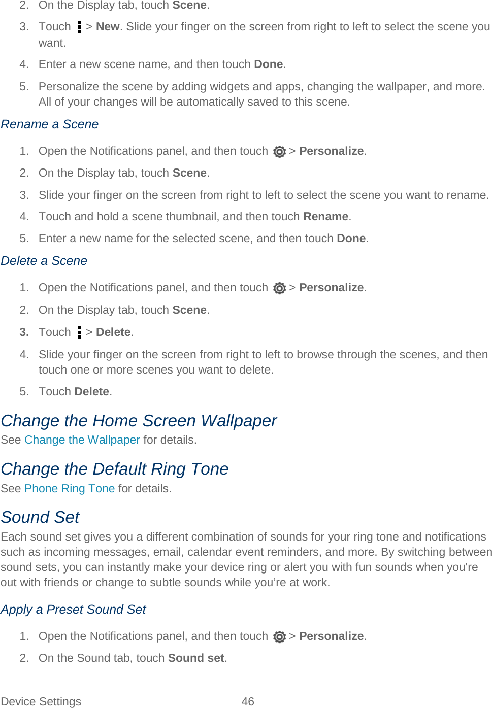  Device Settings 46   2. On the Display tab, touch Scene. 3. Touch   &gt; New. Slide your finger on the screen from right to left to select the scene you want. 4. Enter a new scene name, and then touch Done. 5. Personalize the scene by adding widgets and apps, changing the wallpaper, and more. All of your changes will be automatically saved to this scene. Rename a Scene 1. Open the Notifications panel, and then touch   &gt; Personalize. 2. On the Display tab, touch Scene. 3. Slide your finger on the screen from right to left to select the scene you want to rename. 4. Touch and hold a scene thumbnail, and then touch Rename. 5. Enter a new name for the selected scene, and then touch Done. Delete a Scene 1. Open the Notifications panel, and then touch   &gt; Personalize. 2. On the Display tab, touch Scene. 3. Touch   &gt; Delete. 4. Slide your finger on the screen from right to left to browse through the scenes, and then touch one or more scenes you want to delete. 5.  Touch Delete. Change the Home Screen Wallpaper See Change the Wallpaper for details. Change the Default Ring Tone See Phone Ring Tone for details. Sound Set Each sound set gives you a different combination of sounds for your ring tone and notifications such as incoming messages, email, calendar event reminders, and more. By switching between sound sets, you can instantly make your device ring or alert you with fun sounds when you&apos;re out with friends or change to subtle sounds while you’re at work. Apply a Preset Sound Set 1. Open the Notifications panel, and then touch   &gt; Personalize. 2. On the Sound tab, touch Sound set. 