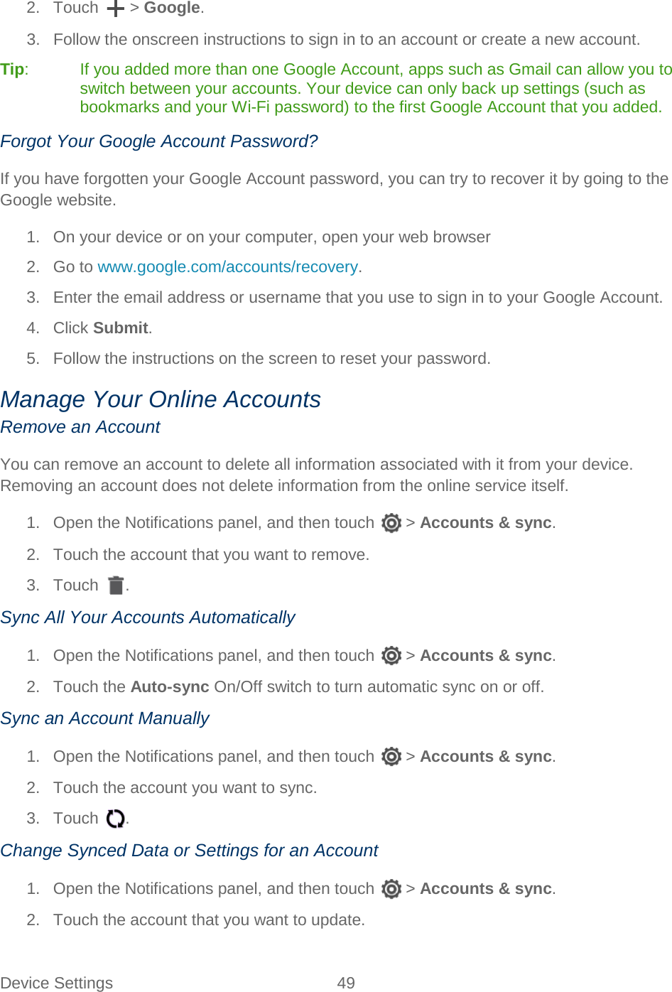  Device Settings 49   2. Touch   &gt; Google. 3. Follow the onscreen instructions to sign in to an account or create a new account. Tip:  If you added more than one Google Account, apps such as Gmail can allow you to switch between your accounts. Your device can only back up settings (such as bookmarks and your Wi-Fi password) to the first Google Account that you added. Forgot Your Google Account Password? If you have forgotten your Google Account password, you can try to recover it by going to the Google website. 1. On your device or on your computer, open your web browser 2. Go to www.google.com/accounts/recovery. 3. Enter the email address or username that you use to sign in to your Google Account. 4. Click Submit. 5. Follow the instructions on the screen to reset your password. Manage Your Online Accounts Remove an Account You can remove an account to delete all information associated with it from your device. Removing an account does not delete information from the online service itself. 1. Open the Notifications panel, and then touch   &gt; Accounts &amp; sync. 2. Touch the account that you want to remove. 3. Touch  . Sync All Your Accounts Automatically 1. Open the Notifications panel, and then touch   &gt; Accounts &amp; sync. 2. Touch the Auto-sync On/Off switch to turn automatic sync on or off. Sync an Account Manually 1. Open the Notifications panel, and then touch   &gt; Accounts &amp; sync. 2. Touch the account you want to sync. 3. Touch  . Change Synced Data or Settings for an Account 1. Open the Notifications panel, and then touch   &gt; Accounts &amp; sync. 2. Touch the account that you want to update. 