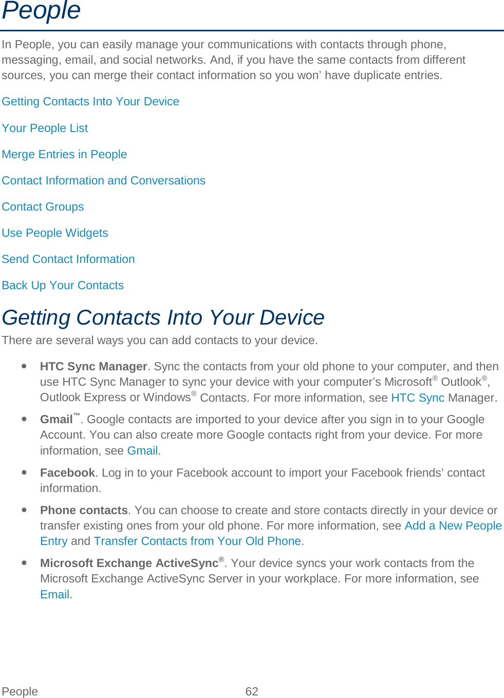  People 62   People In People, you can easily manage your communications with contacts through phone, messaging, email, and social networks. And, if you have the same contacts from different sources, you can merge their contact information so you won’ have duplicate entries. Getting Contacts Into Your Device Your People List Merge Entries in People Contact Information and Conversations Contact Groups Use People Widgets Send Contact Information Back Up Your Contacts Getting Contacts Into Your Device There are several ways you can add contacts to your device.  HTC Sync Manager. Sync the contacts from your old phone to your computer, and then use HTC Sync Manager to sync your device with your computer’s Microsoft® Outlook®, Outlook Express or Windows® Contacts. For more information, see HTC Sync Manager.  Gmail™. Google contacts are imported to your device after you sign in to your Google Account. You can also create more Google contacts right from your device. For more information, see Gmail.  Facebook. Log in to your Facebook account to import your Facebook friends’ contact information.  Phone contacts. You can choose to create and store contacts directly in your device or transfer existing ones from your old phone. For more information, see Add a New People Entry and Transfer Contacts from Your Old Phone.   Microsoft Exchange ActiveSync®. Your device syncs your work contacts from the Microsoft Exchange ActiveSync Server in your workplace. For more information, see Email. 