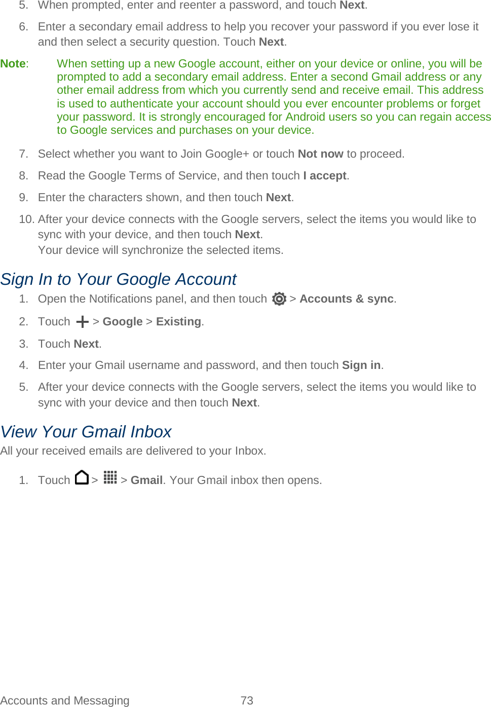  Accounts and Messaging 73   5. When prompted, enter and reenter a password, and touch Next. 6.  Enter a secondary email address to help you recover your password if you ever lose it and then select a security question. Touch Next. Note:  When setting up a new Google account, either on your device or online, you will be prompted to add a secondary email address. Enter a second Gmail address or any other email address from which you currently send and receive email. This address is used to authenticate your account should you ever encounter problems or forget your password. It is strongly encouraged for Android users so you can regain access to Google services and purchases on your device. 7. Select whether you want to Join Google+ or touch Not now to proceed. 8. Read the Google Terms of Service, and then touch I accept.  9. Enter the characters shown, and then touch Next. 10. After your device connects with the Google servers, select the items you would like to sync with your device, and then touch Next. Your device will synchronize the selected items. Sign In to Your Google Account 1. Open the Notifications panel, and then touch   &gt; Accounts &amp; sync. 2. Touch   &gt; Google &gt; Existing. 3. Touch Next. 4. Enter your Gmail username and password, and then touch Sign in. 5. After your device connects with the Google servers, select the items you would like to sync with your device and then touch Next. View Your Gmail Inbox All your received emails are delivered to your Inbox. 1. Touch   &gt;   &gt; Gmail. Your Gmail inbox then opens. 
