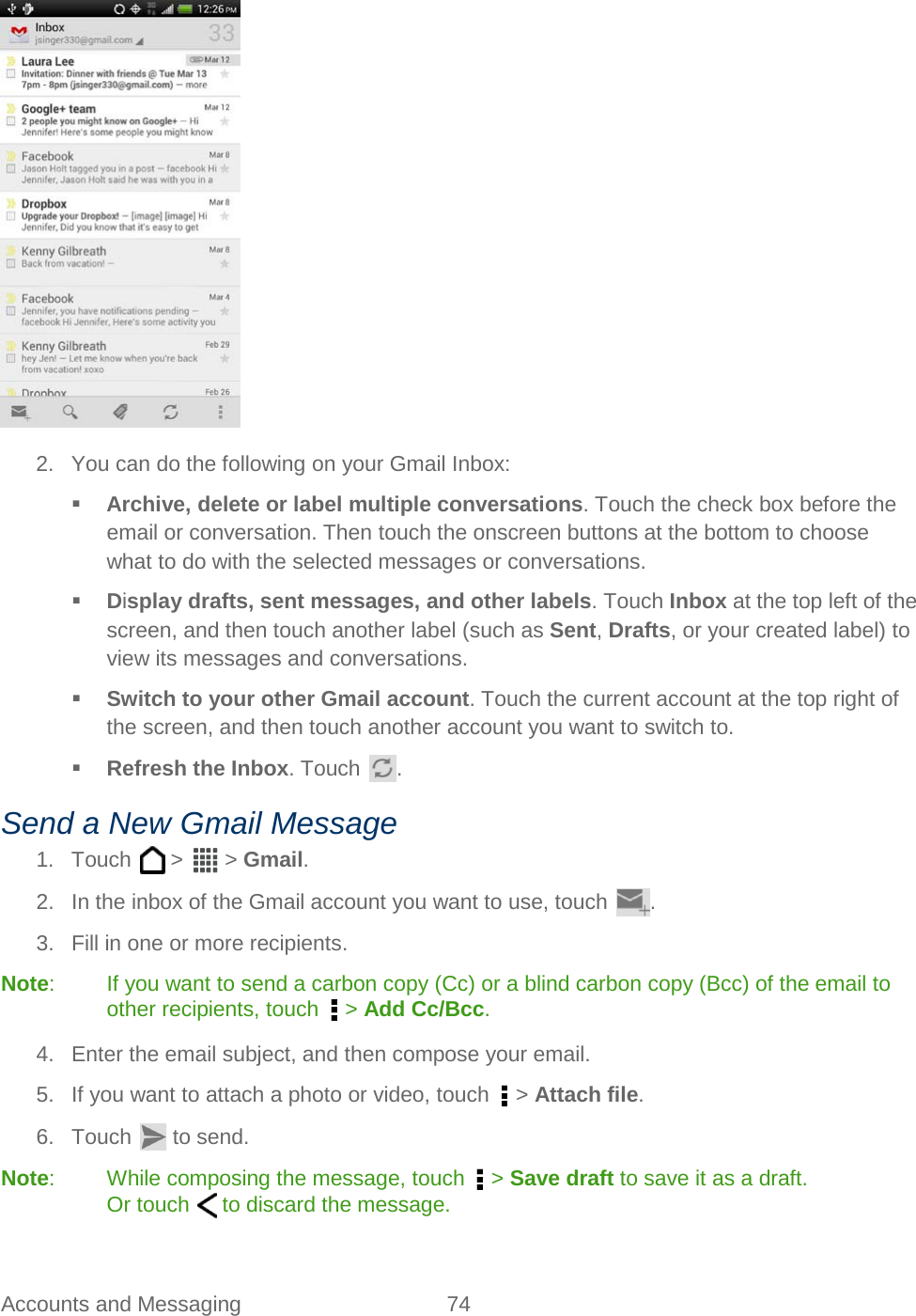  Accounts and Messaging 74    2. You can do the following on your Gmail Inbox:  Archive, delete or label multiple conversations. Touch the check box before the email or conversation. Then touch the onscreen buttons at the bottom to choose what to do with the selected messages or conversations.  Display drafts, sent messages, and other labels. Touch Inbox at the top left of the screen, and then touch another label (such as Sent, Drafts, or your created label) to view its messages and conversations.  Switch to your other Gmail account. Touch the current account at the top right of the screen, and then touch another account you want to switch to.  Refresh the Inbox. Touch  . Send a New Gmail Message 1. Touch   &gt;   &gt; Gmail. 2. In the inbox of the Gmail account you want to use, touch  . 3. Fill in one or more recipients. Note:  If you want to send a carbon copy (Cc) or a blind carbon copy (Bcc) of the email to other recipients, touch   &gt; Add Cc/Bcc. 4. Enter the email subject, and then compose your email. 5. If you want to attach a photo or video, touch   &gt; Attach file. 6.  Touch   to send. Note:  While composing the message, touch   &gt; Save draft to save it as a draft. Or touch   to discard the message. 