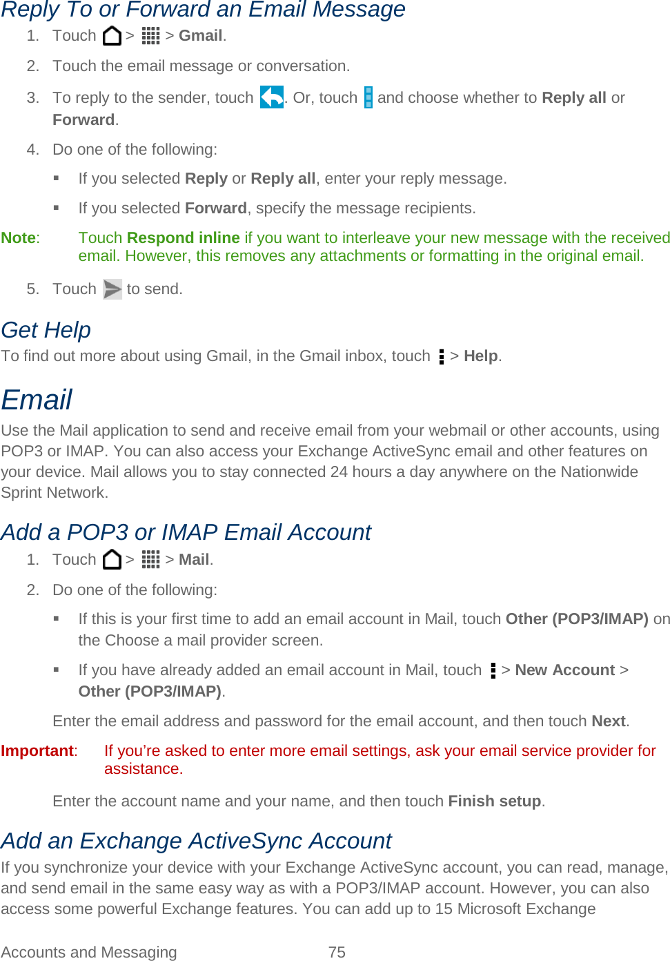  Accounts and Messaging 75   Reply To or Forward an Email Message 1. Touch   &gt;   &gt; Gmail. 2.  Touch the email message or conversation. 3. To reply to the sender, touch . Or, touch   and choose whether to Reply all or Forward. 4. Do one of the following:  If you selected Reply or Reply all, enter your reply message.  If you selected Forward, specify the message recipients. Note:  Touch Respond inline if you want to interleave your new message with the received email. However, this removes any attachments or formatting in the original email. 5. Touch   to send. Get Help To find out more about using Gmail, in the Gmail inbox, touch   &gt; Help. Email Use the Mail application to send and receive email from your webmail or other accounts, using POP3 or IMAP. You can also access your Exchange ActiveSync email and other features on your device. Mail allows you to stay connected 24 hours a day anywhere on the Nationwide Sprint Network. Add a POP3 or IMAP Email Account 1. Touch   &gt;   &gt; Mail. 2. Do one of the following:  If this is your first time to add an email account in Mail, touch Other (POP3/IMAP) on the Choose a mail provider screen.  If you have already added an email account in Mail, touch   &gt; New Account &gt; Other (POP3/IMAP). Enter the email address and password for the email account, and then touch Next.  Important:  If you’re asked to enter more email settings, ask your email service provider for assistance. Enter the account name and your name, and then touch Finish setup. Add an Exchange ActiveSync Account If you synchronize your device with your Exchange ActiveSync account, you can read, manage, and send email in the same easy way as with a POP3/IMAP account. However, you can also access some powerful Exchange features. You can add up to 15 Microsoft Exchange 
