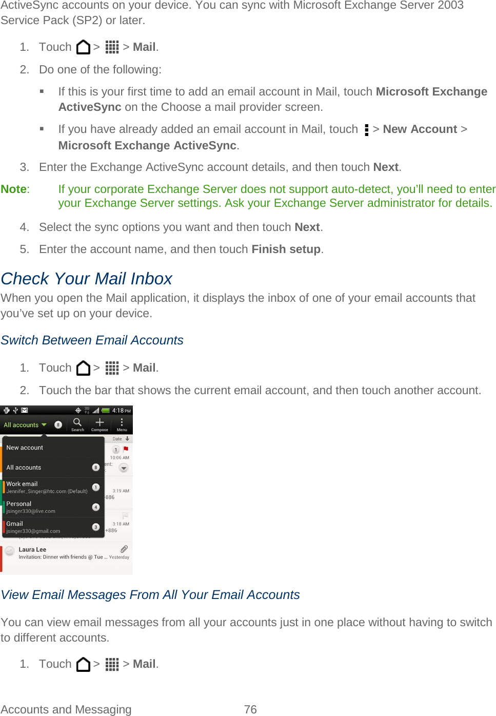  Accounts and Messaging 76   ActiveSync accounts on your device. You can sync with Microsoft Exchange Server 2003 Service Pack (SP2) or later. 1. Touch   &gt;   &gt; Mail. 2. Do one of the following:  If this is your first time to add an email account in Mail, touch Microsoft Exchange ActiveSync on the Choose a mail provider screen.  If you have already added an email account in Mail, touch   &gt; New Account &gt; Microsoft Exchange ActiveSync. 3. Enter the Exchange ActiveSync account details, and then touch Next.  Note:  If your corporate Exchange Server does not support auto-detect, you’ll need to enter your Exchange Server settings. Ask your Exchange Server administrator for details.  4. Select the sync options you want and then touch Next. 5. Enter the account name, and then touch Finish setup. Check Your Mail Inbox When you open the Mail application, it displays the inbox of one of your email accounts that you’ve set up on your device. Switch Between Email Accounts 1. Touch   &gt;   &gt; Mail. 2.  Touch the bar that shows the current email account, and then touch another account.  View Email Messages From All Your Email Accounts You can view email messages from all your accounts just in one place without having to switch to different accounts. 1. Touch   &gt;   &gt; Mail. 
