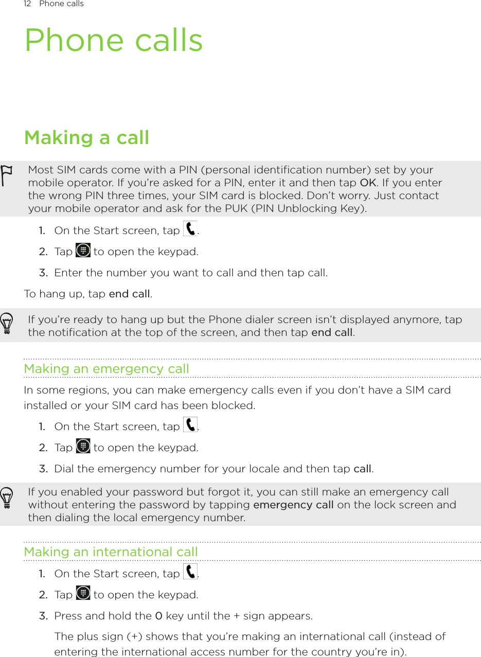 12 Phone calls      Phone callsMaking a callMost SIM cards come with a PIN (personal identification number) set by your mobile operator. If you’re asked for a PIN, enter it and then tap OK. If you enter the wrong PIN three times, your SIM card is blocked. Don’t worry. Just contact your mobile operator and ask for the PUK (PIN Unblocking Key).1.  On the Start screen, tap  .2.  Tap   to open the keypad.3.  Enter the number you want to call and then tap call.To hang up, tap end call.If you’re ready to hang up but the Phone dialer screen isn’t displayed anymore, tap the notification at the top of the screen, and then tap end call.Making an emergency callIn some regions, you can make emergency calls even if you don’t have a SIM card installed or your SIM card has been blocked.1.  On the Start screen, tap  .2.  Tap   to open the keypad.3.  Dial the emergency number for your locale and then tap call.If you enabled your password but forgot it, you can still make an emergency call without entering the password by tapping emergency call on the lock screen and then dialing the local emergency number.Making an international call1.  On the Start screen, tap  .2.  Tap   to open the keypad.3.  Press and hold the 0 key until the + sign appears.  The plus sign (+) shows that you’re making an international call (instead of entering the international access number for the country you’re in).