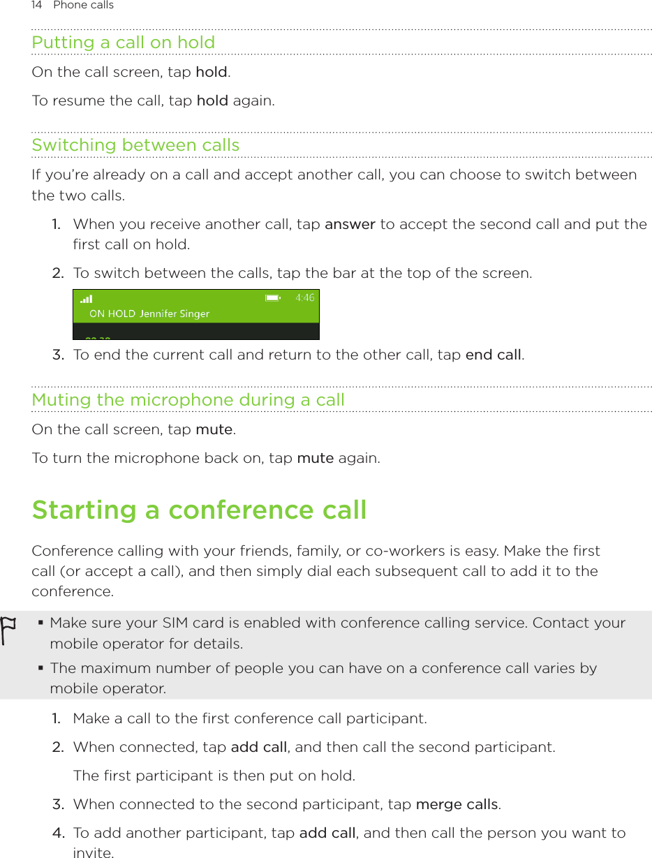 14 Phone calls      Putting a call on holdOn the call screen, tap hold.To resume the call, tap hold again.Switching between callsIf you’re already on a call and accept another call, you can choose to switch between the two calls.1.  When you receive another call, tap answer to accept the second call and put the first call on hold.2.  To switch between the calls, tap the bar at the top of the screen.3.  To end the current call and return to the other call, tap end call.Muting the microphone during a callOn the call screen, tap mute.To turn the microphone back on, tap mute again.Starting a conference callConference calling with your friends, family, or co-workers is easy. Make the first call (or accept a call), and then simply dial each subsequent call to add it to the conference. Make sure your SIM card is enabled with conference calling service. Contact your mobile operator for details. The maximum number of people you can have on a conference call varies by mobile operator.1.  Make a call to the first conference call participant.2.  When connected, tap add call, and then call the second participant.The first participant is then put on hold.3.  When connected to the second participant, tap merge calls.4.  To add another participant, tap add call, and then call the person you want to invite.