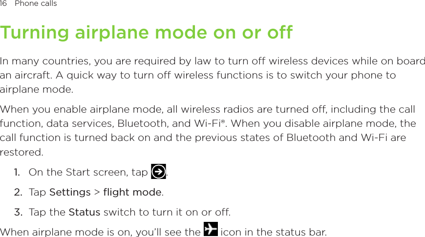 16 Phone calls      Turning airplane mode on or offIn many countries, you are required by law to turn off wireless devices while on board an aircraft. A quick way to turn off wireless functions is to switch your phone to airplane mode.When you enable airplane mode, all wireless radios are turned off, including the call function, data services, Bluetooth, and Wi-Fi®. When you disable airplane mode, the call function is turned back on and the previous states of Bluetooth and Wi-Fi are restored.1.  On the Start screen, tap  .2.  Tap Settings &gt; flight mode.3.  Tap the Status switch to turn it on or off.When airplane mode is on, you’ll see the   icon in the status bar.