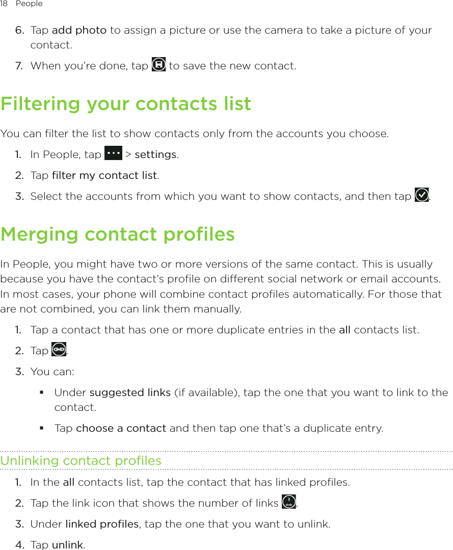 18 People      6.  Tap add photo to assign a picture or use the camera to take a picture of your contact.7.  When you’re done, tap   to save the new contact.Filtering your contacts listYou can filter the list to show contacts only from the accounts you choose.1.  In People, tap   &gt; settings.2.  Tap filter my contact list.3.  Select the accounts from which you want to show contacts, and then tap  .Merging contact profilesIn People, you might have two or more versions of the same contact. This is usually because you have the contact’s profile on different social network or email accounts. In most cases, your phone will combine contact profiles automatically. For those that are not combined, you can link them manually.1.  Tap a contact that has one or more duplicate entries in the all contacts list.2.  Tap  .3.  You can: Under suggested links (if available), tap the one that you want to link to the contact. Tap choose a contact and then tap one that’s a duplicate entry.Unlinking contact profiles1.  In the all contacts list, tap the contact that has linked profiles.2.  Tap the link icon that shows the number of links  .3.  Under linked profiles, tap the one that you want to unlink.4.  Tap unlink.
