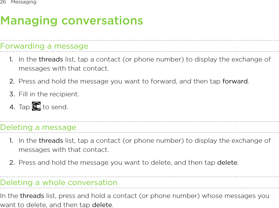 26 Messaging      Managing conversationsForwarding a message1.  In the threads list, tap a contact (or phone number) to display the exchange of messages with that contact.2.  Press and hold the message you want to forward, and then tap forward.3.  Fill in the recipient.4.  Tap   to send.Deleting a message1.  In the threads list, tap a contact (or phone number) to display the exchange of messages with that contact.2.  Press and hold the message you want to delete, and then tap delete.Deleting a whole conversationIn the threads list, press and hold a contact (or phone number) whose messages you want to delete, and then tap delete.