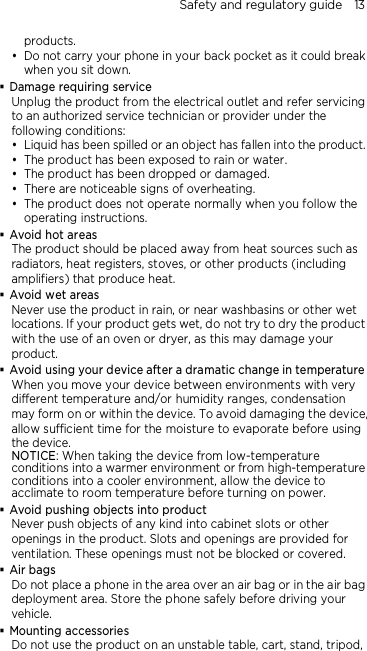 Safety and regulatory guide    13 products.  Do not carry your phone in your back pocket as it could break when you sit down.  Damage requiring service Unplug the product from the electrical outlet and refer servicing to an authorized service technician or provider under the following conditions:  Liquid has been spilled or an object has fallen into the product.  The product has been exposed to rain or water.  The product has been dropped or damaged.  There are noticeable signs of overheating.  The product does not operate normally when you follow the operating instructions.  Avoid hot areas The product should be placed away from heat sources such as radiators, heat registers, stoves, or other products (including amplifiers) that produce heat.  Avoid wet areas Never use the product in rain, or near washbasins or other wet locations. If your product gets wet, do not try to dry the product with the use of an oven or dryer, as this may damage your product.  Avoid using your device after a dramatic change in temperature When you move your device between environments with very different temperature and/or humidity ranges, condensation may form on or within the device. To avoid damaging the device, allow sufficient time for the moisture to evaporate before using the device. NOTICE: When taking the device from low-temperature conditions into a warmer environment or from high-temperature conditions into a cooler environment, allow the device to acclimate to room temperature before turning on power.  Avoid pushing objects into product Never push objects of any kind into cabinet slots or other openings in the product. Slots and openings are provided for ventilation. These openings must not be blocked or covered.  Air bags Do not place a phone in the area over an air bag or in the air bag deployment area. Store the phone safely before driving your vehicle.  Mounting accessories Do not use the product on an unstable table, cart, stand, tripod, 