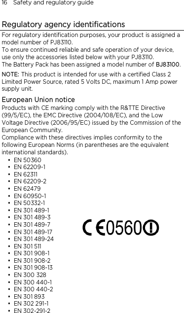 16    Safety and regulatory guide Regulatory agency identifications For regulatory identification purposes, your product is assigned a model number of PJ83110.   To ensure continued reliable and safe operation of your device, use only the accessories listed below with your PJ83110. The Battery Pack has been assigned a model number of BJ83100. NOTE: This product is intended for use with a certified Class 2 Limited Power Source, rated 5 Volts DC, maximum 1 Amp power supply unit. European Union notice Products with CE marking comply with the R&amp;TTE Directive (99/5/EC), the EMC Directive (2004/108/EC), and the Low Voltage Directive (2006/95/EC) issued by the Commission of the European Community.   Compliance with these directives implies conformity to the following European Norms (in parentheses are the equivalent international standards).  EN 50360  EN 62209-1  EN 62311  EN 62209-2  EN 62479  EN 60950-1  EN 50332-1  EN 301 489-1  EN 301 489-3  EN 301 489-7                EN 301 489-17                        EN 301 489-24  EN 301 511  EN 301 908-1  EN 301 908-2  EN 301 908-13  EN 300 328  EN 300 440-1  EN 300 440-2  EN 301 893  EN 302 291-1  EN 302-291-2  