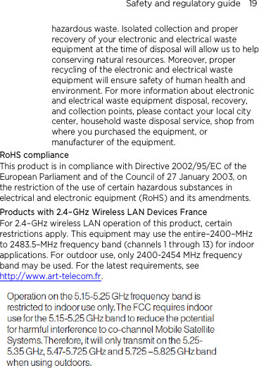 Safety and regulatory guide    19 hazardous waste. Isolated collection and proper recovery of your electronic and electrical waste equipment at the time of disposal will allow us to help conserving natural resources. Moreover, proper recycling of the electronic and electrical waste equipment will ensure safety of human health and environment. For more information about electronic and electrical waste equipment disposal, recovery, and collection points, please contact your local city center, household waste disposal service, shop from where you purchased the equipment, or manufacturer of the equipment. RoHS compliance This product is in compliance with Directive 2002/95/EC of the European Parliament and of the Council of 27 January 2003, on the restriction of the use of certain hazardous substances in electrical and electronic equipment (RoHS) and its amendments. Products with 2.4–GHz Wireless LAN Devices France For 2.4–GHz wireless LAN operation of this product, certain restrictions apply. This equipment may use the entire–2400–MHz to 2483.5–MHz frequency band (channels 1 through 13) for indoor applications. For outdoor use, only 2400-2454 MHz frequency band may be used. For the latest requirements, see http://www.art-telecom.fr.   
