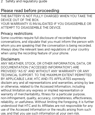 2    Safety and regulatory guide Please read before proceeding THE BATTERY IS NOT FULLY CHARGED WHEN YOU TAKE THE DEVICE OUT OF THE BOX. YOUR WARRANTY IS INVALIDATED IF YOU DISASSEMBLE OR ATTEMPT TO DISASSEMBLE THE DEVICE. Privacy restrictions Some countries require full disclosure of recorded telephone conversations, and stipulate that you must inform the person with whom you are speaking that the conversation is being recorded. Always obey the relevant laws and regulations of your country when using the recording feature of your phone. Disclaimers ANY WEATHER, STOCK, OR OTHER INFORMATION, DATA, OR DOCUMENTATION (“ACCESSED INFORMATION”) ARE PROVIDED “AS IS” AND WITHOUT ANY WARRANTY OR ANY TECHNICAL SUPPORT. TO THE MAXIMUM EXTENT PERMITTED BY APPLICABLE LAW, HTC AND ITS AFFILIATES expressly disclaim any and all representations and warranties, arising by law or otherwise, related to the Accessed Information, including without limitation any express or implied representation or warranty of merchantability, fitness for a particular purpose, non-infringement, quality, accuracy, completeness, effectiveness, reliability, or usefulness. Without limiting the foregoing, it is further understood that HTC and its Affiliates are not responsible for any use of the Accessed Information or the results arising from such use, and that you use such information at your own risk. 