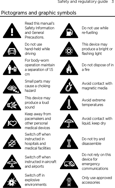 Safety and regulatory guide    3 Pictograms and graphic symbols  Read this manual’s Safety Information and General Precautions.  Do not use while re-fuelling  Do not use hand-held while driving  This device may produce a bright or flashing light  For body-worn operation maintain a separation of 1.5 cm  Do not dispose of in a fire  Small parts may cause a choking hazard  Avoid contact with magnetic media  This device may produce a loud sound  Avoid extreme temperatures  Keep away from pacemakers and other personal medical devices  Avoid contact with liquid, keep dry  Switch off when instructed in hospitals and medical facilities  Do not try and disassemble  Switch off when instructed in aircraft and airports  Do not rely on this device for emergency communications  Switch off in explosive environments  Only use approved accessories   