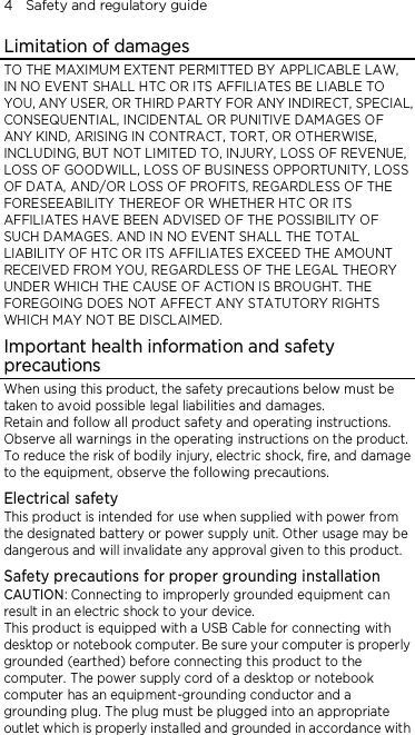 4    Safety and regulatory guide Limitation of damages TO THE MAXIMUM EXTENT PERMITTED BY APPLICABLE LAW, IN NO EVENT SHALL HTC OR ITS AFFILIATES BE LIABLE TO YOU, ANY USER, OR THIRD PARTY FOR ANY INDIRECT, SPECIAL, CONSEQUENTIAL, INCIDENTAL OR PUNITIVE DAMAGES OF ANY KIND, ARISING IN CONTRACT, TORT, OR OTHERWISE, INCLUDING, BUT NOT LIMITED TO, INJURY, LOSS OF REVENUE, LOSS OF GOODWILL, LOSS OF BUSINESS OPPORTUNITY, LOSS OF DATA, AND/OR LOSS OF PROFITS, REGARDLESS OF THE FORESEEABILITY THEREOF OR WHETHER HTC OR ITS AFFILIATES HAVE BEEN ADVISED OF THE POSSIBILITY OF SUCH DAMAGES. AND IN NO EVENT SHALL THE TOTAL LIABILITY OF HTC OR ITS AFFILIATES EXCEED THE AMOUNT RECEIVED FROM YOU, REGARDLESS OF THE LEGAL THEORY UNDER WHICH THE CAUSE OF ACTION IS BROUGHT. THE FOREGOING DOES NOT AFFECT ANY STATUTORY RIGHTS WHICH MAY NOT BE DISCLAIMED. Important health information and safety precautions When using this product, the safety precautions below must be taken to avoid possible legal liabilities and damages. Retain and follow all product safety and operating instructions. Observe all warnings in the operating instructions on the product. To reduce the risk of bodily injury, electric shock, fire, and damage to the equipment, observe the following precautions. Electrical safety This product is intended for use when supplied with power from the designated battery or power supply unit. Other usage may be dangerous and will invalidate any approval given to this product. Safety precautions for proper grounding installation CAUTION: Connecting to improperly grounded equipment can result in an electric shock to your device. This product is equipped with a USB Cable for connecting with desktop or notebook computer. Be sure your computer is properly grounded (earthed) before connecting this product to the computer. The power supply cord of a desktop or notebook computer has an equipment-grounding conductor and a grounding plug. The plug must be plugged into an appropriate outlet which is properly installed and grounded in accordance with 