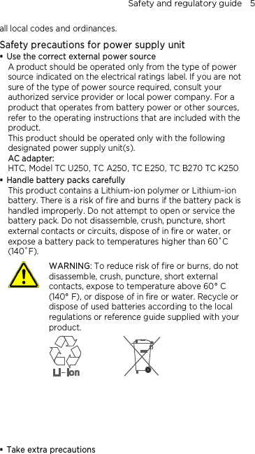 Safety and regulatory guide    5 all local codes and ordinances. Safety precautions for power supply unit  Use the correct external power source A product should be operated only from the type of power source indicated on the electrical ratings label. If you are not sure of the type of power source required, consult your authorized service provider or local power company. For a product that operates from battery power or other sources, refer to the operating instructions that are included with the product. This product should be operated only with the following designated power supply unit(s). AC adapter: HTC, Model TC U250, TC A250, TC E250, TC B270 TC K250  Handle battery packs carefully This product contains a Lithium-ion polymer or Lithium-ion battery. There is a risk of fire and burns if the battery pack is handled improperly. Do not attempt to open or service the battery pack. Do not disassemble, crush, puncture, short external contacts or circuits, dispose of in fire or water, or expose a battery pack to temperatures higher than 60˚C (140˚F).  WARNING: To reduce risk of fire or burns, do not disassemble, crush, puncture, short external contacts, expose to temperature above 60° C   (140° F), or dispose of in fire or water. Recycle or dispose of used batteries according to the local regulations or reference guide supplied with your product.        Take extra precautions 