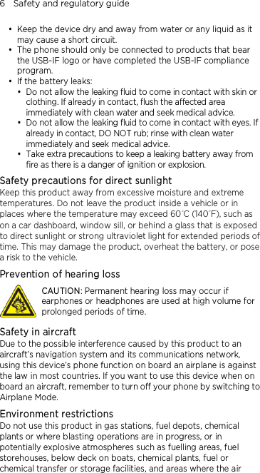 6    Safety and regulatory guide  Keep the device dry and away from water or any liquid as it may cause a short circuit.    The phone should only be connected to products that bear the USB-IF logo or have completed the USB-IF compliance program.  If the battery leaks:    Do not allow the leaking fluid to come in contact with skin or clothing. If already in contact, flush the affected area immediately with clean water and seek medical advice.    Do not allow the leaking fluid to come in contact with eyes. If already in contact, DO NOT rub; rinse with clean water immediately and seek medical advice.    Take extra precautions to keep a leaking battery away from fire as there is a danger of ignition or explosion.   Safety precautions for direct sunlight Keep this product away from excessive moisture and extreme temperatures. Do not leave the product inside a vehicle or in places where the temperature may exceed 60°C (140°F), such as on a car dashboard, window sill, or behind a glass that is exposed to direct sunlight or strong ultraviolet light for extended periods of time. This may damage the product, overheat the battery, or pose a risk to the vehicle. Prevention of hearing loss  CAUTION: Permanent hearing loss may occur if earphones or headphones are used at high volume for prolonged periods of time. Safety in aircraft Due to the possible interference caused by this product to an aircraft’s navigation system and its communications network, using this device’s phone function on board an airplane is against the law in most countries. If you want to use this device when on board an aircraft, remember to turn off your phone by switching to Airplane Mode. Environment restrictions Do not use this product in gas stations, fuel depots, chemical plants or where blasting operations are in progress, or in potentially explosive atmospheres such as fuelling areas, fuel storehouses, below deck on boats, chemical plants, fuel or chemical transfer or storage facilities, and areas where the air 