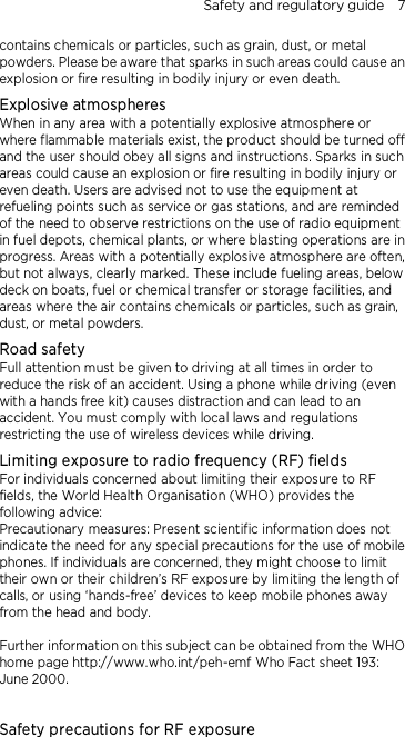 Safety and regulatory guide    7 contains chemicals or particles, such as grain, dust, or metal powders. Please be aware that sparks in such areas could cause an explosion or fire resulting in bodily injury or even death. Explosive atmospheres When in any area with a potentially explosive atmosphere or where flammable materials exist, the product should be turned off and the user should obey all signs and instructions. Sparks in such areas could cause an explosion or fire resulting in bodily injury or even death. Users are advised not to use the equipment at refueling points such as service or gas stations, and are reminded of the need to observe restrictions on the use of radio equipment in fuel depots, chemical plants, or where blasting operations are in progress. Areas with a potentially explosive atmosphere are often, but not always, clearly marked. These include fueling areas, below deck on boats, fuel or chemical transfer or storage facilities, and areas where the air contains chemicals or particles, such as grain, dust, or metal powders. Road safety Full attention must be given to driving at all times in order to reduce the risk of an accident. Using a phone while driving (even with a hands free kit) causes distraction and can lead to an accident. You must comply with local laws and regulations restricting the use of wireless devices while driving. Limiting exposure to radio frequency (RF) fields For individuals concerned about limiting their exposure to RF fields, the World Health Organisation (WHO) provides the following advice: Precautionary measures: Present scientific information does not indicate the need for any special precautions for the use of mobile phones. If individuals are concerned, they might choose to limit their own or their children’s RF exposure by limiting the length of calls, or using ‘hands-free’ devices to keep mobile phones away from the head and body.  Further information on this subject can be obtained from the WHO home page http://www.who.int/peh-emf Who Fact sheet 193: June 2000.  Safety precautions for RF exposure 