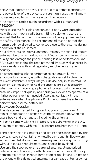 Safety and regulatory guide    9 below that indicated above. This is due to automatic changes to the power level of the device to ensure it only uses the minimum power required to communicate with the network. *The tests are carried out in accordance with IEC standard PT62209-1 **Please see the following section about body worn operation As with other mobile radio transmitting equipment, users are advised that for satisfactory operation of the equipment and for the safety of personnel, it is recommended that no part of the human body be allowed to come too close to the antenna during operation of the equipment. Your device has an internal antenna. Use only the supplied integral antenna. Use of unauthorised or modified antennas may impair call quality and damage the phone, causing loss of performance and SAR levels exceeding the recommended limits as well as result in non-compliance with local regulatory requirements in your country. To assure optimal phone performance and ensure human exposure to RF energy is within the guidelines set forth in the relevant standards; always use your device only in its normal-use position. Do not touch or hold the antenna area unnecessarily when placing or receiving a phone call. Contact with the antenna area may impair call quality and cause your device to operate at a higher power level than needed. Avoiding contact with the antenna area when the phone is IN USE optimises the antenna performance and the battery life. Body-worn Operation This device was tested for typical body-worn operations. A minimum separation distance must be maintained between the user’s body and the handset, including the antenna:  1 cm to comply with the RF exposure requirements in the U.S.  1.5 cm to comply with the RF exposure requirements in Europe  Third-party belt-clips, holsters, and similar accessories used by this device should not contain any metallic components. Body-worn accessories that do not meet these requirements may not comply with RF exposure requirements and should be avoided.   Use only the supplied or an approved antenna. Unauthorized antennas, modifications, or attachments could impair call quality, damage the phone, or result in violation of regulations. Do not use the phone with a damaged antenna. If a damaged antenna comes 