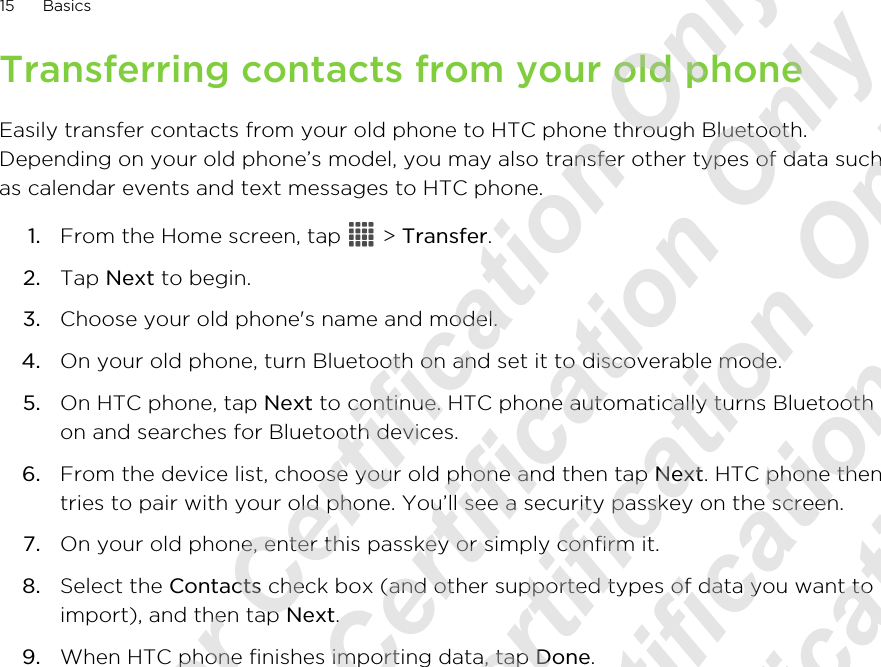 Transferring contacts from your old phoneEasily transfer contacts from your old phone to HTC phone through Bluetooth.Depending on your old phone’s model, you may also transfer other types of data suchas calendar events and text messages to HTC phone.1. From the Home screen, tap   &gt; Transfer.2. Tap Next to begin.3. Choose your old phone&apos;s name and model.4. On your old phone, turn Bluetooth on and set it to discoverable mode.5. On HTC phone, tap Next to continue. HTC phone automatically turns Bluetoothon and searches for Bluetooth devices.6. From the device list, choose your old phone and then tap Next. HTC phone thentries to pair with your old phone. You’ll see a security passkey on the screen.7. On your old phone, enter this passkey or simply confirm it.8. Select the Contacts check box (and other supported types of data you want toimport), and then tap Next.9. When HTC phone finishes importing data, tap Done.15 Basics20120215_UM_For Certification Only 20120215_UM_For Certification Only 20120215_UM_For Certification Only 20120215_UM_For Certification Only 20120215_UM_For Certification Only