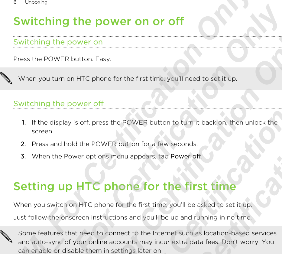 Switching the power on or offSwitching the power onPress the POWER button. Easy. When you turn on HTC phone for the first time, you’ll need to set it up.Switching the power off1. If the display is off, press the POWER button to turn it back on, then unlock thescreen.2. Press and hold the POWER button for a few seconds.3. When the Power options menu appears, tap Power off.Setting up HTC phone for the first timeWhen you switch on HTC phone for the first time, you’ll be asked to set it up.Just follow the onscreen instructions and you’ll be up and running in no time.Some features that need to connect to the Internet such as location-based servicesand auto-sync of your online accounts may incur extra data fees. Don’t worry. Youcan enable or disable them in settings later on.6 Unboxing20120215_UM_For Certification Only 20120215_UM_For Certification Only 20120215_UM_For Certification Only 20120215_UM_For Certification Only 20120215_UM_For Certification Only