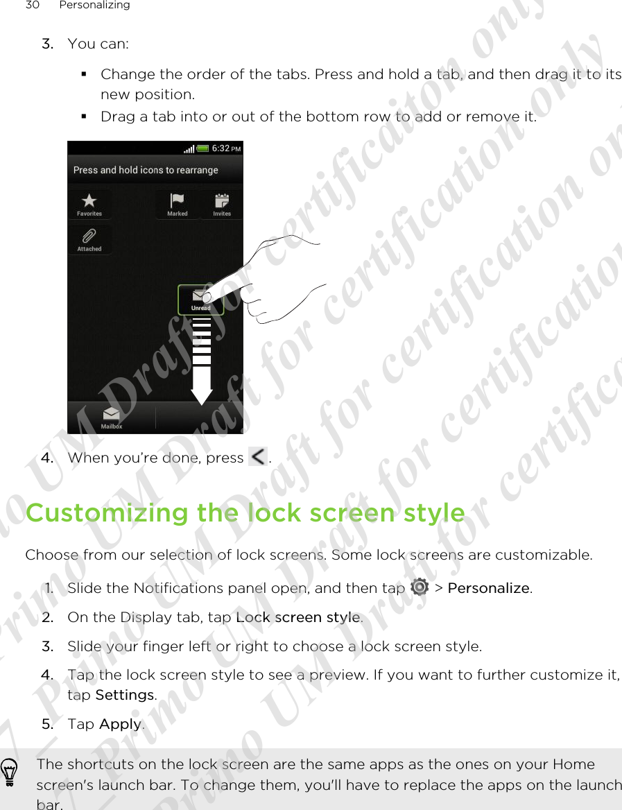 3. You can:§Change the order of the tabs. Press and hold a tab, and then drag it to itsnew position.§Drag a tab into or out of the bottom row to add or remove it.4. When you’re done, press  .Customizing the lock screen styleChoose from our selection of lock screens. Some lock screens are customizable.1. Slide the Notifications panel open, and then tap   &gt; Personalize.2. On the Display tab, tap Lock screen style.3. Slide your finger left or right to choose a lock screen style.4. Tap the lock screen style to see a preview. If you want to further customize it,tap Settings.5. Tap Apply.The shortcuts on the lock screen are the same apps as the ones on your Homescreen&apos;s launch bar. To change them, you&apos;ll have to replace the apps on the launchbar.30 Personalizing20120217_Primo UM Draft for certificaiton only 20120217_Primo UM Draft for certification only 20120217_Primo UM Draft for certification only 20120217_Primo UM Draft for certification only 20120217_Primo UM Draft for certification only  