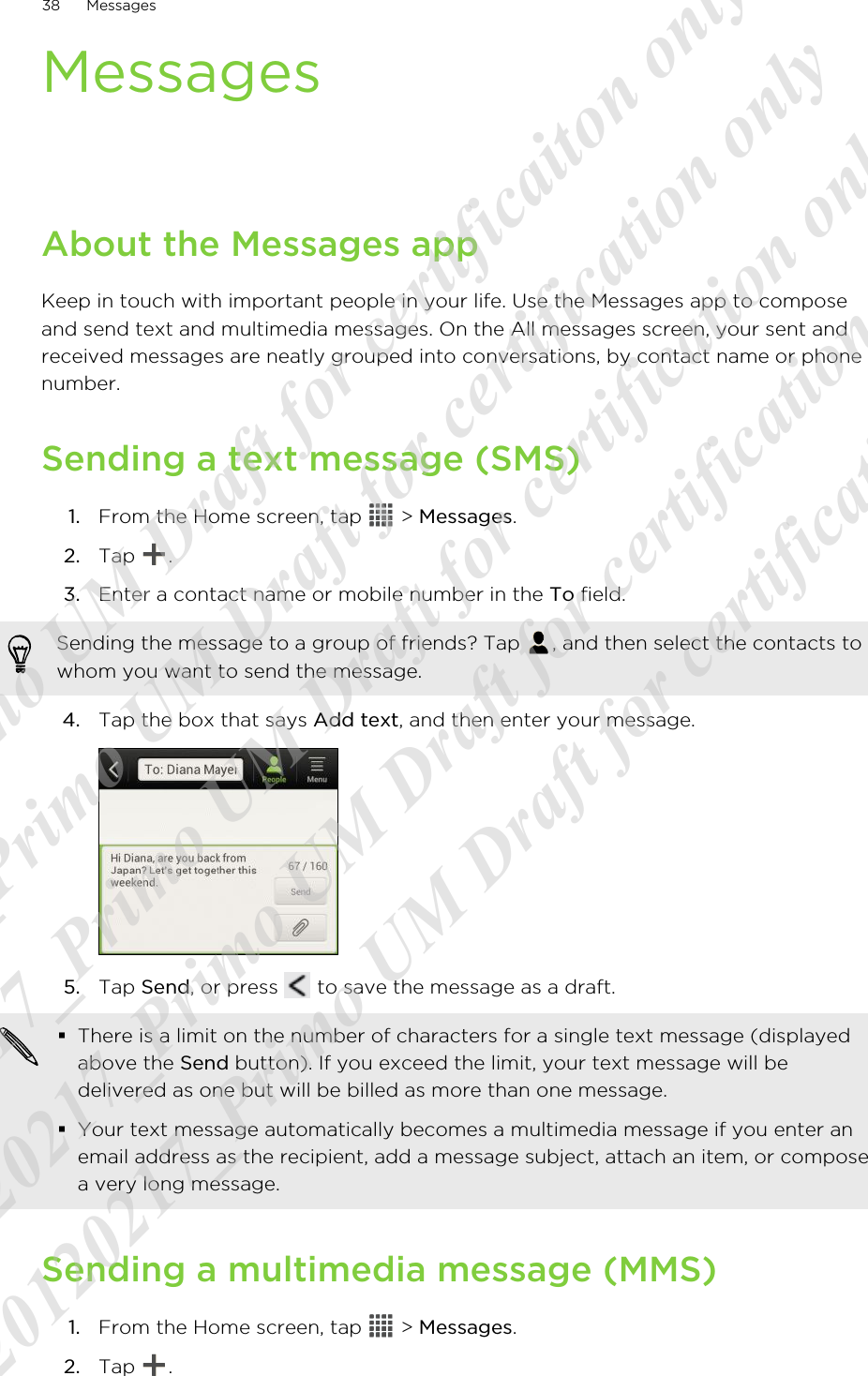 MessagesAbout the Messages appKeep in touch with important people in your life. Use the Messages app to composeand send text and multimedia messages. On the All messages screen, your sent andreceived messages are neatly grouped into conversations, by contact name or phonenumber.Sending a text message (SMS)1. From the Home screen, tap   &gt; Messages.2. Tap  .3. Enter a contact name or mobile number in the To field. Sending the message to a group of friends? Tap  , and then select the contacts towhom you want to send the message.4. Tap the box that says Add text, and then enter your message. 5. Tap Send, or press   to save the message as a draft. §There is a limit on the number of characters for a single text message (displayedabove the Send button). If you exceed the limit, your text message will bedelivered as one but will be billed as more than one message.§Your text message automatically becomes a multimedia message if you enter anemail address as the recipient, add a message subject, attach an item, or composea very long message.Sending a multimedia message (MMS)1. From the Home screen, tap   &gt; Messages.2. Tap  .38 Messages20120217_Primo UM Draft for certificaiton only 20120217_Primo UM Draft for certification only 20120217_Primo UM Draft for certification only 20120217_Primo UM Draft for certification only 20120217_Primo UM Draft for certification only  