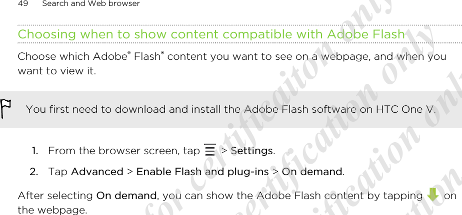 Choosing when to show content compatible with Adobe FlashChoose which Adobe® Flash® content you want to see on a webpage, and when youwant to view it.You first need to download and install the Adobe Flash software on HTC One V.1. From the browser screen, tap   &gt; Settings.2. Tap Advanced &gt; Enable Flash and plug-ins &gt; On demand.After selecting On demand, you can show the Adobe Flash content by tapping   onthe webpage.49 Search and Web browser20120217_Primo UM Draft for certificaiton only 20120217_Primo UM Draft for certification only 20120217_Primo UM Draft for certification only 20120217_Primo UM Draft for certification only 20120217_Primo UM Draft for certification only  