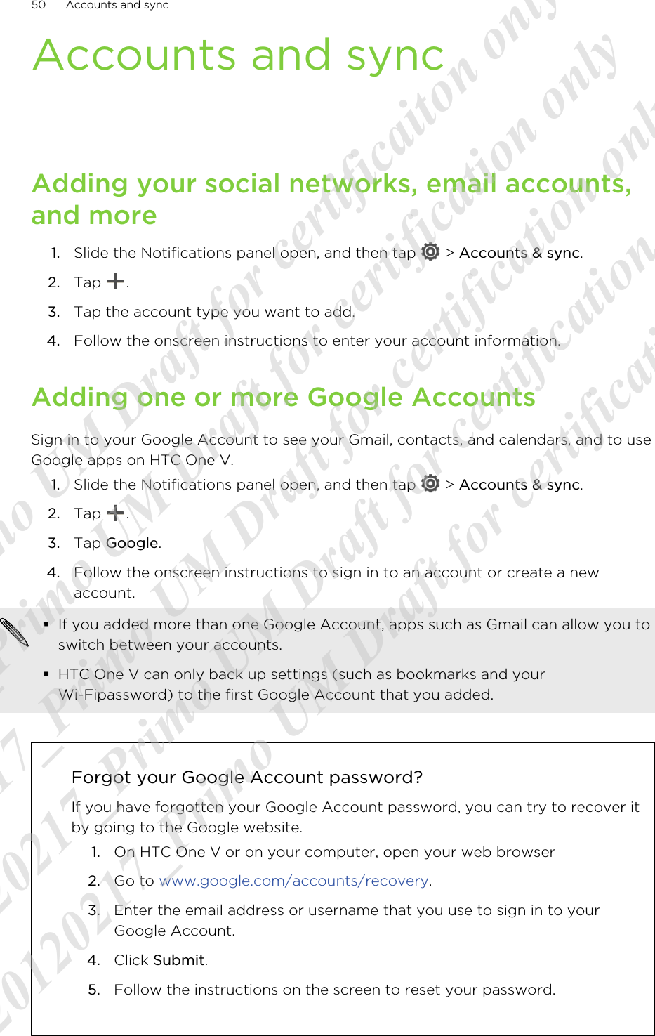 Accounts and syncAdding your social networks, email accounts,and more1. Slide the Notifications panel open, and then tap   &gt; Accounts &amp; sync.2. Tap  .3. Tap the account type you want to add.4. Follow the onscreen instructions to enter your account information.Adding one or more Google AccountsSign in to your Google Account to see your Gmail, contacts, and calendars, and to useGoogle apps on HTC One V.1. Slide the Notifications panel open, and then tap   &gt; Accounts &amp; sync.2. Tap  .3. Tap Google.4. Follow the onscreen instructions to sign in to an account or create a newaccount.§If you added more than one Google Account, apps such as Gmail can allow you toswitch between your accounts.§HTC One V can only back up settings (such as bookmarks and yourWi-Fipassword) to the first Google Account that you added.Forgot your Google Account password?If you have forgotten your Google Account password, you can try to recover itby going to the Google website.1. On HTC One V or on your computer, open your web browser2. Go to www.google.com/accounts/recovery.3. Enter the email address or username that you use to sign in to yourGoogle Account.4. Click Submit.5. Follow the instructions on the screen to reset your password.50 Accounts and sync20120217_Primo UM Draft for certificaiton only 20120217_Primo UM Draft for certification only 20120217_Primo UM Draft for certification only 20120217_Primo UM Draft for certification only 20120217_Primo UM Draft for certification only  