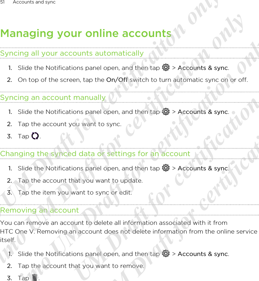 Managing your online accountsSyncing all your accounts automatically1. Slide the Notifications panel open, and then tap   &gt; Accounts &amp; sync.2. On top of the screen, tap the On/Off switch to turn automatic sync on or off.Syncing an account manually1. Slide the Notifications panel open, and then tap   &gt; Accounts &amp; sync.2. Tap the account you want to sync.3. Tap  .Changing the synced data or settings for an account1. Slide the Notifications panel open, and then tap   &gt; Accounts &amp; sync.2. Tap the account that you want to update.3. Tap the item you want to sync or edit.Removing an accountYou can remove an account to delete all information associated with it fromHTC One V. Removing an account does not delete information from the online serviceitself.1. Slide the Notifications panel open, and then tap   &gt; Accounts &amp; sync.2. Tap the account that you want to remove.3. Tap  .51 Accounts and sync20120217_Primo UM Draft for certificaiton only 20120217_Primo UM Draft for certification only 20120217_Primo UM Draft for certification only 20120217_Primo UM Draft for certification only 20120217_Primo UM Draft for certification only  
